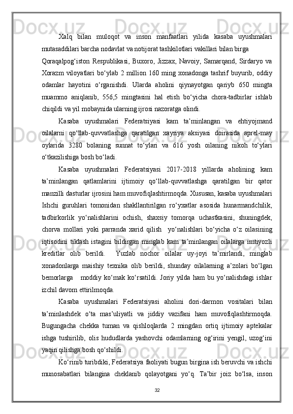 Xalq   bilan   muloqot   va   inson   manfaatlari   yilida   kasaba   uyushmalari
mutasaddilari barcha nodavlat va notijorat tashkilotlari vakillari bilan birga 
Qoraqalpog‘iston   Respublikasi,   Buxoro,   Jizzax,   Navoiy,   Samarqand,   Sirdaryo   va
Xorazm   viloyatlari  bo‘ylab  2  million  160  ming  xonadonga   tashrif  buyurib,  oddiy
odamlar   hayotini   o‘rganishdi.   Ularda   aholini   qiynayotgan   qariyb   650   mingta
muammo   aniqlanib,   556,5   mingtasini   hal   etish   bo‘yicha   chora-tadbirlar   ishlab
chiqildi va yil mobaynida ularning ijrosi nazoratga olindi.   
Kasaba   uyushmalari   Federatsiyasi   kam   ta’minlangan   va   ehtiyojmand
oilalarni   qo‘llab-quvvatlashga   qaratilgan   xayriya   aksiyasi   doirasida   aprel-may
oylarida   3280   bolaning   sunnat   to‘ylari   va   616   yosh   oilaning   nikoh   to‘ylari
o‘tkazilishiga bosh bo‘ladi. 
Kasaba   uyushmalari   Federatsiyasi   2017-2018   yillarda   aholining   kam
ta’minlangan   qatlamlarini   ijtimoiy   qo‘llab-quvvatlashga   qaratilgan   bir   qator
manzilli dasturlar ijrosini ham muvofiqlashtirmoqda. Xususan, kasaba uyushmalari
Ishchi   guruhlari   tomonidan   shakllantirilgan   ro‘yxatlar   asosida   hunarmandchilik,
tadbirkorlik   yo‘nalishlarini   ochish,   shaxsiy   tomorqa   uchastkasini,   shuningdek,
chorva   mollari   yoki   parranda   xarid   qilish     yo‘nalishlari   bo‘yicha   o‘z   oilasining
iqtisodini   tiklash   istagini   bildirgan   minglab   kam   ta’minlangan   oilalarga   imtiyozli
kreditlar   olib   berildi.     Yuzlab   nochor   oilalar   uy-joyi   ta’mirlandi,   minglab
xonadonlarga   maishiy   texnika   olib   berildi,   shunday   oilalarning   a’zolari   bo‘lgan
bemorlarga       moddiy   ko‘mak   ko‘rsatildi.   Joriy   yilda   ham   bu   yo‘nalishdagi   ishlar
izchil davom ettirilmoqda. 
Kasaba   uyushmalari   Federatsiyasi   aholini   dori-darmon   vositalari   bilan
ta’minlashdek   o‘ta   mas’uliyatli   va   jiddiy   vazifani   ham   muvofiqlashtirmoqda.
Bugungacha   chekka   tuman   va   qishloqlarda   2   mingdan   ortiq   ijtimoiy   aptekalar
ishga   tushirilib,   olis   hududlarda   yashovchi   odamlarning   og‘irini   yengil,   uzog‘ini
yaqin qilishga bosh qo‘shildi.   
Ko‘rinib turibdiki, Federatsiya faoliyati bugun birgina ish beruvchi va ishchi
munosabatlari   bilangina   cheklanib   qolayotgani   yo‘q.   Ta’bir   joiz   bo‘lsa,   inson
32