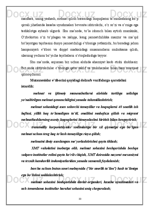manfaati, uning yashash, mehnat qilish borasidagi huquqlarini ta’minlashning ko‘p
qirrali jihatlarida kasaba uyushmalari bevosita ishtirokchi, o‘z so‘zi va o‘rniga ega
tashkilotga   aylanib   ulgurdi.   Shu   ma’noda,   to‘la   ishonch   bilan   aytish   mumkinki,
O‘zbekiston   o‘zi   to‘plagan   va   xalqqa,   keng   jamoatchilikka   manzur   va   ma’qul
bo‘layotgan tajribasini dunyo jamoatchiligi e’tiboriga yetkazishi, bu boradagi jahon
hamjamiyati   e’tibori   va   diqqat   markazidagi   muammolarni   muhokama   qilish,
ularning yechimi bo‘yicha tajribalarni o‘rtoqlashishga tayyor. 
Shu   ma’noda,   anjuman   biz   uchun   alohida   ahamiyat   kasb   etishi   shubhasiz.
Biz   unda  ishtirokchilar   e’tiboriga  qator   taklif   va   mulohazalar   bilan   ham   murojaat
qilmoqchimiz. 
Mutaxassislar e’tiborini quyidagi dolzarb vazifalarga qaratishni 
istardik:  
  mehnat   va   ijtimoiy   munosabatlarni   alohida   tartibga   solishga
yo‘naltirilgan mehnat qonunchiligini yanada takomillashtirish;  
  mehnat sohasidagi  asos soluvchi  tamoyillar va huquqlarni  40 soatlik ish
haftasi,   yillik   haq   to‘lanadigan   ta’til,   onalikni   muhofaza   qilish   va   migrant
mehnatkashlarning asosiy huquqlarini himoyalashni kiritish bilan kengaytirish;  
  transmilliy   korporatsiyalar   xodimlariga   bir   xil   qiymatga   ega   bo‘lgan
mehnat uchun teng haq to‘lash tamoyiliga rioya qilish;  
 mehnatni ilmiy asoslangan me’yorlashtirishni qayta tiklash;  
  XMT   vakolatini   inobatga   olib,   mehnat   sohasini   boshqarishda   boshqa
xalqaro institutlar rolini qayta ko‘rib chiqish, XMT doirasida nazorat mexanizmi
va texnik hamkorlik imkoniyatlaridan yanada samarali foydalanish;  
 barcha uchun butun umri mobaynida (“bir umrlik ta’lim”) kasb ta’limiga
ega bo‘lishni soddalashtirish; 
  mehnat   sohasini   boshqarishda   davlat   organlari,   kasaba   uyushmalari   va
uch tomonlama institutlar harakat sohasini aniq chegaralash;  
33