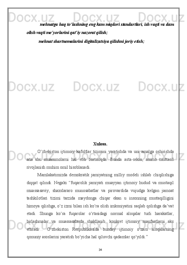  mehnatga haq to‘lashning eng kam miqdori standartlari, ish vaqti va dam 
olish vaqti me’yorlarini qat’iy nazorat qilish;  
 mehnat shartnomalarini digitalizatsiya qilishni joriy etish; 
 
 
 
 
 
 
 
 
 
 
 
 
 
Xulosa. 
O‘zbekiston   ijtimoiy   kafoltlar   tizimini   yaratishda   va   uni   amalga   oshirishda
ana   shu   muammolarni   hal   etib   bormoqda.   Bunda   asta-sekin,   ammo   muttasil
rivojlanish muhim omil hisoblanadi. 
Mamlakatimizda   demokratik   jamiyatning   milliy   modeli   ishlab   chiqilishiga
diqqat   qilindi.   Negaki   “fuqarolik   jamiyati   muayyan   ijtimoiy   hudud   va   mustaqil
muassasaviy,   shaxslararo   munosabatlar   va   pirovardida   vujudga   kelgan   jamoat
tashkilotlari   tizimi   tarzida   maydonga   chiqar   ekan   u   insonning   mustaqilligini
himoya qilishga, o‘z izmi bilan ish ko‘ra olish imkoniyatini saqlab qolishga da’vat
etadi.   Shunga   ko‘ra   fuqarolar   o‘rtasidagi   normal   aloqalar   turli   harakatlar,
birlashmalar   va   muassasalarda   shakllanib,   konkret   ijtimoiy   manfaatlarni   aks
ettiradi…   O‘zbekiston   Respublikasida   bunday   ijtimoiy   o‘zaro   aloqalarning
qonuniy asoslarini yaratish bo‘yicha hal qiluvchi qadamlar qo‘yildi.”  
34