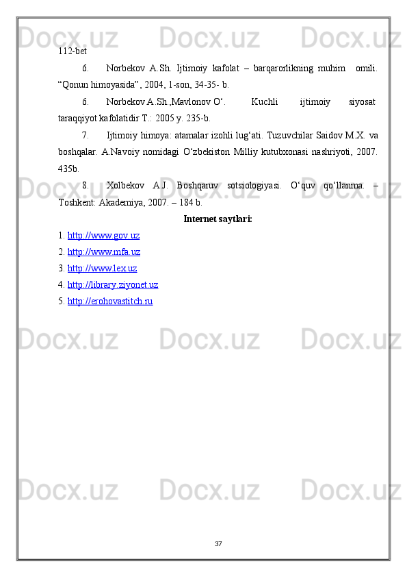 112-bet 
6. Norbekov   A.Sh.   Ijtimoiy   kafolat   –   barqarorlikning   muhim     omili.
“Qonun himoyasida”, 2004, 1-son, 34-35- b. 
6. Norbekov A.Sh.,Mavlonov O‘.  Kuchli  ijtimoiy  siyosat
taraqqiyot kafolatidir T.: 2005 y. 235-b. 
7. Ijtimoiy himoya: atamalar izohli lug‘ati. Tuzuvchilar Saidov M.X. va
boshqalar.   A.Navoiy   nomidagi   O‘zbekiston   Milliy   kutubxonasi   nashriyoti,   2007.
435b. 
8. Xolbekov   A.J.   Boshqaruv   sotsiologiyasi.   O‘quv   qo‘llanma.   –
Toshkent: Akademiya, 2007. – 184 b. 
Internet saytlari:  
1. http://www.gov.uz       
2. http://www.mfa.uz        
3. http://www.lex.uz       
4. http://library.ziyonet.uz       
5. http://erohovastitch.ru       
37  
  