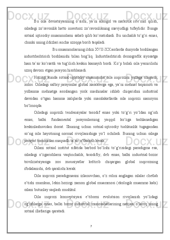 Bu   oila   deviatsiyasining   o‘sishi,   ya’ni   alkogol   va   narkotik   iste’mol   qilish,
oiladagi   zo‘ravonlik   hatto   insestuoz   zo‘ravonlikning   mavjudligi   tufaylidir.   Bunga
sotsial iqtisodiy muammolarni sabab qilib ko‘rsatishadi. Bu unchalik to‘g‘ri emas,
chunki uning ildizlari ancha uzoqqa borib taqaladi. 
Bu muammolarning ildizi XVII-XX asrlarda dunyoda boshlangan 
industrlashtirish   boshlanishi   bilan   bog‘liq.   Industrlashtirish   demografik   siyosatga
ham ta’sir ko‘rsatdi va tug‘ilish keskin kamayib bordi. Ko‘p bolali oila yemirilishi
uzoq davom etgan jarayon hisoblanadi. 
Hozirgi   kunda   sotsial-iqtisodiy   muammolar   oila  inqirozini   yuzaga   chiqardi,
xolos. Oiladagi salbiy jarayonlar global xarakterga ega, ya’ni mehnat taqsimoti va
yollanma   mehnatga   asoslangan   yirik   mashinalar   ishlab   chiqarishni   industrial
davridan   o‘tgan   hamma   xalqlarda   yoki   mamlakatlarda   oila   inqirozi   namoyon
bo‘lmoqda. 
Oiladagi   inqirozli   tendensiyalar   tasodif   emas   yoki   to‘g‘ri   yo‘ldan   og‘ish
emas,   balki   fundamental   jarayonlarning   yaqqol   ko‘zga   tashlanadigan
keskinlashuvidan   iborat.   Shuning   uchun   sotsial-iqtisodiy   tushkunlik   tugagandan
so‘ng   oila   hayotining   normal   rivojlanishiga   yo‘l   ochiladi.   Buning   uchun   oilaga
jamiyat tomonidan maqsadli ta’sir o‘tkazish kerak. 
Oilani   sotsial   institut   sifatida   barbod   bo‘lishi   to‘g‘risidagi   paradigma   esa,
oiladagi   o‘zgarishlarni   vaqtinchalik,   tasodifiy,   deb   emas,   balki   industrial-bozor
tsivilizatsiyasiga   xos   xususiyatlar   keltirib   chiqargan   global   inqirozning
ifodalanishi, deb qaralishi kerak. 
Oila   inqirozi   paradigmasini   izlanuvchan,   o‘z   rolini   anglagan   oilalar   chetlab
o‘tishi  mumkun, lekin hozirgi zamon global muammosi  (ekologik muammo kabi)
oilani butunlay saqlash mushkul. 
Oila   inqirozi   konseptsiyasi   e’tiborni   evolutsion   rivojlanish   yo‘lidagi
og‘ishlarga   emas,   balki   bozor   industrial   munosabatlarining   natijasi   o‘laroq   uning
sotsial illatlariga qaratadi. 
7