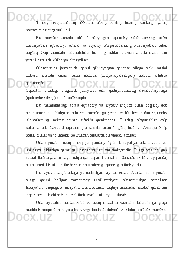 Tarixiy   rivojlanishning   ikkinchi   o‘ziga   xosligi   hozirgi   kunlarga   ya’ni,
postsovet davriga taalluqli. 
Bu   mamlakatimizda   olib   borilayotgan   iqtisodiy   islohotlarning   ba’zi
xususiyatlari   iqtisodiy,   sotsial   va   siyosiy   o‘zgarishlarning   xususiyatlari   bilan
bog‘liq.   Gap   shundaki,   islohotchilar   bu   o‘zgarishlar   jarayonida   oila   manfaatini
yetarli darajada e’tiborga olmaydilar. 
O‘zgarishlar   jarayonida   qabul   qilinayotgan   qarorlar   oilaga   yoki   sotsial
individ   sifatida   emas,   balki   alohida   (izolyatsiyalashgan)   individ   sifatida
qaramoqda. 
Oqibatda   oiladagi   o‘zgarish   jarayoni,   oila   qadriyatlarining   devalvatsiyasiga
(qadrsizlanishiga) sabab bo‘lmoqda. 
Bu   mamlakatdagi   sotsial-iqtisodiy   va   siyosiy   inqiroz   bilan   bog‘liq,   deb
hisoblanmoqda.   Natijada   oila   muammolariga   jamoatchilik   tomonidan   iqtisodiy
islohotlarning   inqiroz   oqibati   sifatida   qaralmoqda.   Oiladagi   o‘zgarishlar   ko‘p
xollarda   oila   hayot   darajasining   pasayishi   bilan   bog‘liq   bo‘ladi.   Ayniqsa   ko‘p
bolali oilalar va to‘laqonli bo‘lmagan oilalarda bu yaqqol seziladi. 
Oila  siyosati   –  uzoq  tarixiy  jarayonda  yo‘qolib  borayotgan   oila  hayot   tarzi,
uni   qayta   tiklashga   qaratilgan   davlat   va   jamiyat   faoliyatidir.   Oilaga   xos   bo‘lgan
sotsial funktsiyalarni qaytarishga qaratilgan faoliyatdir. Sotsiologik tilda aytganda,
oilani sotsial institut sifatida mustahkamlashga qaratilgan faoliyatdir. 
Bu   siyosat   faqat   oilaga   yo‘naltirilgan   siyosat   emas.   Aslida   oila   siyosati-
oilaga   qarshi   bo‘lgan   zamonaviy   tsivilizatsiyani   o‘zgartirishga   qaratilgan
faoliyatdir.  Faqatgina   jamiyatni   oila   manfaati   nuqtayi   nazaridan   islohot   qilish   uni
inqrozdan olib chiqadi, sotsial funktsiyalarini qayta tiklaydi. 
Oila   siyosatini   fundamental   va   uzoq   muddatli   vazifalar   bilan   birga   qisqa
muddatli maqsadlari, u yoki bu davrga taalluqli dolzarb vazifalari bo‘lishi mumkin.
9