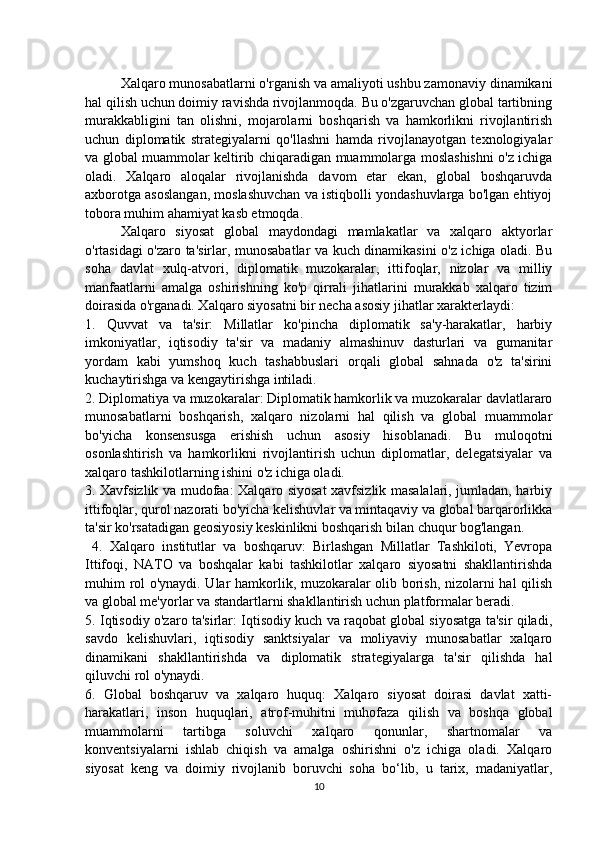 Xalqaro munosabatlarni o'rganish va amaliyoti ushbu zamonaviy dinamikani
hal qilish uchun doimiy ravishda rivojlanmoqda. Bu o'zgaruvchan global tartibning
murakkabligini   tan   olishni,   mojarolarni   boshqarish   va   hamkorlikni   rivojlantirish
uchun   diplomatik   strategiyalarni   qo'llashni   hamda   rivojlanayotgan   texnologiyalar
va global muammolar keltirib chiqaradigan muammolarga moslashishni o'z ichiga
oladi.   Xalqaro   aloqalar   rivojlanishda   davom   etar   ekan,   global   boshqaruvda
axborotga asoslangan, moslashuvchan va istiqbolli yondashuvlarga bo'lgan ehtiyoj
tobora muhim ahamiyat kasb etmoqda.
Xalqaro   siyosat   global   maydondagi   mamlakatlar   va   xalqaro   aktyorlar
o'rtasidagi o'zaro ta'sirlar, munosabatlar va kuch dinamikasini o'z ichiga oladi. Bu
soha   davlat   xulq-atvori,   diplomatik   muzokaralar,   ittifoqlar,   nizolar   va   milliy
manfaatlarni   amalga   oshirishning   ko'p   qirrali   jihatlarini   murakkab   xalqaro   tizim
doirasida o'rganadi. Xalqaro siyosatni bir necha asosiy jihatlar xarakterlaydi: 
1.   Quvvat   va   ta'sir:   Millatlar   ko'pincha   diplomatik   sa'y-harakatlar,   harbiy
imkoniyatlar,   iqtisodiy   ta'sir   va   madaniy   almashinuv   dasturlari   va   gumanitar
yordam   kabi   yumshoq   kuch   tashabbuslari   orqali   global   sahnada   o'z   ta'sirini
kuchaytirishga va kengaytirishga intiladi. 
2. Diplomatiya va muzokaralar: Diplomatik hamkorlik va muzokaralar davlatlararo
munosabatlarni   boshqarish,   xalqaro   nizolarni   hal   qilish   va   global   muammolar
bo'yicha   konsensusga   erishish   uchun   asosiy   hisoblanadi.   Bu   muloqotni
osonlashtirish   va   hamkorlikni   rivojlantirish   uchun   diplomatlar,   delegatsiyalar   va
xalqaro tashkilotlarning ishini o'z ichiga oladi. 
3. Xavfsizlik va mudofaa: Xalqaro siyosat xavfsizlik masalalari, jumladan, harbiy
ittifoqlar, qurol nazorati bo'yicha kelishuvlar va mintaqaviy va global barqarorlikka
ta'sir ko'rsatadigan geosiyosiy keskinlikni boshqarish bilan chuqur bog'langan.
  4.   Xalqaro   institutlar   va   boshqaruv:   Birlashgan   Millatlar   Tashkiloti,   Yevropa
Ittifoqi,   NATO   va   boshqalar   kabi   tashkilotlar   xalqaro   siyosatni   shakllantirishda
muhim rol o'ynaydi. Ular hamkorlik, muzokaralar olib borish, nizolarni hal qilish
va global me'yorlar va standartlarni shakllantirish uchun platformalar beradi. 
5. Iqtisodiy o'zaro ta'sirlar: Iqtisodiy kuch va raqobat global siyosatga ta'sir qiladi,
savdo   kelishuvlari,   iqtisodiy   sanktsiyalar   va   moliyaviy   munosabatlar   xalqaro
dinamikani   shakllantirishda   va   diplomatik   strategiyalarga   ta'sir   qilishda   hal
qiluvchi rol o'ynaydi. 
6.   Global   boshqaruv   va   xalqaro   huquq:   Xalqaro   siyosat   doirasi   davlat   xatti-
harakatlari,   inson   huquqlari,   atrof-muhitni   muhofaza   qilish   va   boshqa   global
muammolarni   tartibga   soluvchi   xalqaro   qonunlar,   shartnomalar   va
konventsiyalarni   ishlab   chiqish   va   amalga   oshirishni   o'z   ichiga   oladi.   Xalqaro
siyosat   keng   va   doimiy   rivojlanib   boruvchi   soha   bo‘lib,   u   tarix,   madaniyatlar,
10 