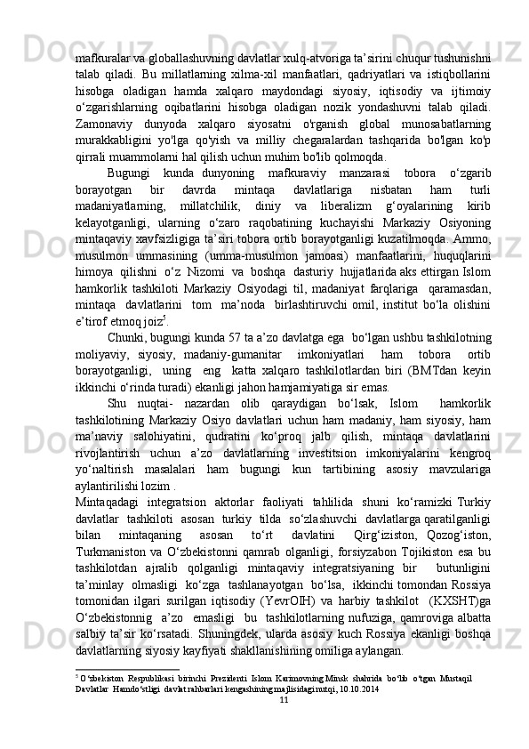 mafkuralar va globallashuvning davlatlar xulq-atvoriga ta’sirini chuqur tushunishni
talab   qiladi.   Bu   millatlarning   xilma-xil   manfaatlari,   qadriyatlari   va   istiqbollarini
hisobga   oladigan   hamda   xalqaro   maydondagi   siyosiy,   iqtisodiy   va   ijtimoiy
o‘zgarishlarning   oqibatlarini   hisobga   oladigan   nozik   yondashuvni   talab   qiladi.
Zamonaviy   dunyoda   xalqaro   siyosatni   o'rganish   global   munosabatlarning
murakkabligini   yo'lga   qo'yish   va   milliy   chegaralardan   tashqarida   bo'lgan   ko'p
qirrali muammolarni hal qilish uchun muhim bo'lib qolmoqda.
Bugungi     kunda   dunyoning     mafkuraviy     manzarasi     tobora     o‘zgarib
borayotgan     bir     davrda     mintaqa     davlatlariga     nisbatan     ham     turli
madaniyatlarning,     millatchilik,     diniy     va     liberalizm     g‘oyalarining     kirib
kelayotganligi,   ularning   o‘zaro   raqobatining   kuchayishi   Markaziy   Osiyoning
mintaqaviy xavfsizligiga ta’siri tobora ortib borayotganligi  kuzatilmoqda. Ammo,
musulmon   ummasining   (umma-musulmon   jamoasi)   manfaatlarini,   huquqlarini
himoya  qilishni  o‘z  Nizomi  va  boshqa  dasturiy  hujjatlarida aks ettirgan Islom
hamkorlik   tashkiloti   Markaziy   Osiyodagi   til,   madaniyat   farqlariga     qaramasdan,
mintaqa     davlatlarini     tom     ma’noda     birlashtiruvchi   omil,   institut   bo‘la   olishini
e’tirof etmoq joiz 5
. 
Chunki, bugungi kunda 57 ta a’zo davlatga ega    bo‘lgan ushbu tashkilotning
moliyaviy,   siyosiy,   madaniy-gumanitar     imkoniyatlari     ham     tobora     ortib
borayotganligi,     uning     eng     katta   xalqaro   tashkilotlardan   biri   (BMTdan   keyin
ikkinchi o‘rinda turadi) ekanligi jahon hamjamiyatiga sir emas. 
Shu   nuqtai-   nazardan   olib   qaraydigan   bo‘lsak,   Islom     hamkorlik
tashkilotining   Markaziy   Osiyo   davlatlari   uchun   ham   madaniy,   ham   siyosiy,   ham
ma’naviy   salohiyatini,   qudratini   ko‘proq   jalb   qilish,   mintaqa   davlatlarini
rivojlantirish   uchun   a’zo   davlatlarning   investitsion   imkoniyalarini   kengroq
yo‘naltirish     masalalari     ham     bugungi     kun     tartibining     asosiy     mavzulariga
aylantirilishi lozim . 
Mintaqadagi     integratsion     aktorlar     faoliyati     tahlilida   shuni     ko‘ramizki   Turkiy
davlatlar   tashkiloti   asosan   turkiy   tilda   so‘zlashuvchi   davlatlarga qaratilganligi
bilan     mintaqaning     asosan     to‘rt     davlatini     Qirg‘iziston,   Qozog‘iston,
Turkmaniston   va   O‘zbekistonni   qamrab   olganligi,   forsiyzabon   Tojikiston   esa   bu
tashkilotdan   ajralib   qolganligi   mintaqaviy   integratsiyaning   bir     butunligini
ta’minlay   olmasligi   ko‘zga   tashlanayotgan   bo‘lsa,   ikkinchi tomondan Rossiya
tomonidan   ilgari   surilgan   iqtisodiy   (YevrOIH)   va   harbiy   tashkilot     (KXSHT)ga
O‘zbekistonnig     a’zo     emasligi     bu     tashkilotlarning   nufuziga,   qamroviga   albatta
salbiy   ta’sir   ko‘rsatadi.   Shuningdek,   ularda   asosiy   kuch   Rossiya   ekanligi   boshqa
davlatlarning siyosiy kayfiyati shakllanishining omiliga aylangan. 
5
  О‘ zbekiston    Respublikasi    birinchi    Prezidenti    Islom    Karimovning   Minsk    shahrida    b о‘ lib   о‘ tgan    Mustaqil   
Davlatlar    Hamd о‘ stligi    davlat   rahbarlari   kengashining   majlisidagi   nutqi , 10.10.2014
11 