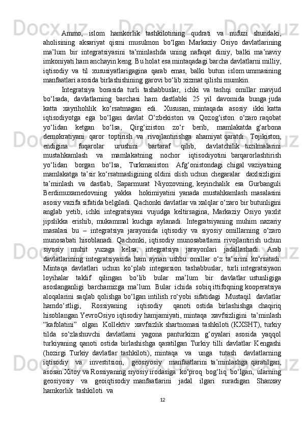 Ammo,     islom     hamkorlik     tashkilotining     qudrati     va     nufuzi     shundaki,
aholisining   aksariyat   qismi   musulmon   bo‘lgan   Markaziy   Osiyo   davlatlarining
ma’lum   bir   integratsiyasini   ta’minlashda   uning   nafaqat   diniy,   balki   ma’naviy
imkoniyati ham anchayin keng. Bu holat esa mintaqadagi barcha davlatlarni milliy,
iqtisodiy  va  til  xususiyatlarigagina  qarab  emas,  balki  butun  islom ummasining
manfaatlari asosida birlashishining garovi bo‘lib xizmat qilishi mumkin.
Integratsiya   borasida   turli   tashabbuslar,   ichki   va   tashqi   omillar   mavjud
bo‘lsada,   davlatlarning   barchasi   ham   dastlabki    25   yil   davomida   bunga juda
katta     xayrihohlik     ko‘rsatmagan     edi.     Xususan,   mintaqada     asosiy     ikki   katta
iqtisodiyotga   ega   bo‘lgan   davlat   O‘zbekiston   va   Qozog‘iston   o‘zaro raqobat
yo‘lidan     ketgan     bo‘lsa,     Qirg‘iziston     zo‘r     berib,     mamlakatda   g‘arbona
demokratiyani   qaror   toptirish   va   rivojlantirishga   ahamiyat qaratdi.   Tojikiston,
endigina     fuqarolar     urushini     bartaraf     qilib,     davlatchilik   tuzilmalarini
mustahkamlash     va     mamlakatning     nochor     iqtisodiyotini   barqarorlashtirish
yo‘lidan     borgan     bo‘lsa,     Turkmaniston     Afg‘onistondagi   chigal   vaziyatning
mamlakatga   ta’sir   ko‘rsatmasligining   oldini   olish   uchun   chegaralar     daxlsizligini
ta’minlash    va   dastlab,    Saparmurat    Niyozovning, keyinchalik   esa    Gurbanguli
Berdimuxamedovning     yakka     hokimiyatini   yanada   mustahkamlash   masalasini
asosiy vazifa sifatida belgiladi. Qachonki davlatlar va xalqlar o‘zaro bir butunligini
anglab   yetib,   ichki   integratsiyani   vujudga   keltirsagina,   Markaziy   Osiyo   yaxlit
jipslikka   erishib,   mukammal   kuchga   aylanadi.   Integratsiyaning   muhim   nazariy
masalasi   bu   –   integratsiya   jarayonida   iqtisodiy   va   siyosiy   omillarning   o‘zaro
munosabati   hisoblanadi.   Qachonki,   iqtisodiy   munosabatlarni   rivojlantirish   uchun
siyosiy   muhit   yuzaga   kelsa,   integratsiya   jarayonlari   jadallashadi.   Arab
davlatlarining   integratsiyasida   ham   aynan   ushbu   omillar   o‘z   ta’sirini   ko‘rsatadi.
Mintaqa  davlatlari  uchun  ko‘plab  integarsion  tashabbuslar,  turli integratsiyaon
loyihalar     taklif     qilingan     bo‘lib     bular     ma’lum     bir     davlatlar   ustunligiga
asoslanganligi  barchamizga  ma’lum.  Bular  ichida  sobiq ittifoqning kooperatsiya
aloqalarini   saqlab   qolishga   bo‘lgan  intilish   ro‘yobi   sifatidagi     Mustaqil     davlatlar
hamdo‘stligi,     Rossiyaning     iqtisodiy     qanoti   ostida   birlashishga   chaqiriq
hisoblangan YevroOsiyo iqtisodiy hamjamiyati, mintaqa   xavfsizligini   ta’minlash
“kafolatini”    olgan    Kollektiv    xavfsizlik  shartnomasi   tashkiloti  (KXSHT),  turkiy
tilda   so‘zlashuvchi   davlatlarni   yagona   panturkizm   g‘oyalari   asosida   yaqqol
turkiyaning   qanoti   ostida   birlashishga   qaratilgan   Turkiy   tilli   davlatlar   Kengashi
(hozirgi   Turkiy   davlatlar   tashkiloti),   mintaqa     va     unga     tutash     davlatlarning
iqtisodiy     va     investitsion,     geosiyosiy     manfaatlarini   ta’minlashga   qaratilgan,
asosan Xitoy va Rossiyaning siyosiy irodasiga  ko‘proq  bog‘liq  bo‘lgan,  ularning
geosiyosiy     va     geoiqtisodiy   manfaatlarini     jadal     ilgari     suradigan     Shanxay
hamkorlik  tashkiloti  va 
12 