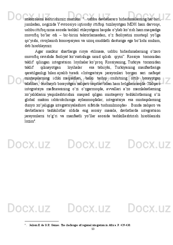 xokazolarni keltirishimiz mumkin. “...ushbu davlatlararo birlashmalarning har biri,
jumladan, negizida Yevroosiyo iqtisodiy ittifoqi tuzilayotgan MDH ham darvoqe,
ushbu ittifoq nima asosda tashkil etilayotgani haqida o‘ylab ko‘rish ham maqsadga
muvofiq   bo‘lar   edi   –   bir-birini   takrorlamasdan,   o‘z   faoliyatini   mustaqil   yo‘lga
qo‘yishi, rivojlanish konsepsiyasi va uzoq muddatli dasturiga ega bo‘lishi muhim,
deb hisoblaymiz. 
Agar   mazkur   shartlarga   rioya   etilmasa,   ushbu   birlashmalarning   o‘zaro
muvofiq   ravishda   faoliyat   ko‘rsatishiga   umid   qilish     qiyin”.   Rossiya     tomonidan
taklif   qilingan   integratsion   loyihalar ko‘proq   Rossiyaning, Turkiya   tomonidan
taklif     qilinayotgan     loyihalar     esa   tabiiyki,   Turkiyaning   manfaatlariga
qaratilganligi  bilan ajralib turadi. «Integratsiya    jarayonlari    borgan   sari    nafaqat
mintaqalarning     ichki   maqsadlari,     balki     tashqi     muhitning     ortib     borayotgan
talablari,  kuchayib borayotgan xalqaro raqobat bilan ham belgilanmoqda. Xalqaro
integratsiya   mafkurasining   o‘zi   o‘zgarmoqda,   avvallari   a’zo   mamlakatlarning
xo‘jaliklarini yaqinlashtirishni   maqsad   qilgan   mintaqaviy   tashkilotlarning   o‘zi
global   makon   ishtirokchisiga   aylanmoqdalar,   integratsiya   esa   mintaqalarning
dunyo xo‘jaligiga integratsiyalashuvi   sifatida tushunilmoqda»  .  Bunda  xalqaro va
davlatlararo   tashkilotlar   oldida   eng   asosiy   masala,   davlatlarda   integratsion
jarayonlarni   to‘g‘ri   va   manfaatli   yo‘llar   asosida   tashkillashtirish   hisoblanishi
lozim 6
.
6
  .   Jailson E. da G.R. Gomes. The challenges of regional integration in Africa. P. 429-430.
13