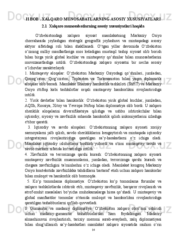 II BOB  .  XALQARO MUNOSABATLARNING ASOSIY XUSUSIYATLARI
2.1   Xalqaro munosabatlarning asosiy xususiyatlari haqida
 
O‘zbekistondagi   xalqaro   siyosat   mamlakatning   Markaziy   Osiyo
chorrahasida   joylashgan   strategik   geografik   joylashuvi   va   mintaqadagi   asosiy
aktyor   sifatidagi   roli   bilan   shakllanadi.   O‘tgan   yillar   davomida   O‘zbekiston
o‘zining   milliy   manfaatlariga   mos   keladigan   mustaqil   tashqi   siyosat   olib   borish
bilan   birga   yirik   global   kuchlar   va   mintaqaviy   qo‘shnilar   bilan   munosabatlarini
muvozanatlashga   intildi.   O‘zbekistondagi   xalqaro   siyosatni   bir   necha   asosiy
o‘lchovlar xarakterlaydi: 
1.   Mintaqaviy   aloqalar:   O‘zbekiston   Markaziy   Osiyodagi   qo‘shnilari,   jumladan,
Qozog‘iston,   Qirg‘iziston,   Tojikiston   va   Turkmaniston   bilan   yaqin   diplomatik
aloqalar olib boradi. Mamlakat Shanxay hamkorlik tashkiloti (ShHT) va Markaziy
Osiyo   ittifoqi   kabi   tashkilotlar   orqali   mintaqaviy   hamkorlikni   rivojlantirishga
intildi. 
2.   Yirik   davlatlar   bilan   hamkorlik:   O‘zbekiston   yirik   global   kuchlar,   jumladan,
AQSh, Rossiya, Xitoy va Yevropa Ittifoqi bilan diplomatiya olib bordi. U xalqaro
sheriklik   aloqalarini   diversifikatsiya   qilishga   va   ushbu   ishtirokchilar   bilan
iqtisodiy, siyosiy va xavfsizlik sohasida hamkorlik qilish imkoniyatlarini izlashga
e'tibor qaratdi.
  3.   Iqtisodiy   va   savdo   aloqalari:   O zbekistonning   xalqaro   siyosati   xorijiyʻ
sarmoyalarni jalb qilish, savdo sherikliklarini kengaytirish va mintaqada iqtisodiy
integratsiyani   rivojlantirishga   qaratilgan   sa y-harakatlarni   o z   ichiga   oladi.	
ʼ ʻ
Mamlakat   iqtisodiy   islohotlarni   boshlab   yubordi   va   o'zini   mintaqaviy   savdo   va
savdo markazi sifatida ko'rsatishga intildi. 
4.   Xavfsizlik   va   terrorizmga   qarshi   kurash:   O zbekistonning   xalqaro   siyosati	
ʻ
mintaqaviy   xavfsizlik   muammolarini,   jumladan,   terrorizmga   qarshi   kurash   va
chegara   xavfsizligini   ta minlashni   o z   ichiga   oladi.   Mamlakat   kengroq   Markaziy	
ʼ ʻ
Osiyo kontekstida xavfsizlikka tahdidlarni bartaraf etish uchun xalqaro hamkorlar
bilan muloqot va hamkorlik olib bormoqda.
  5.   Ko‘p   tomonlama   diplomatiya:   O‘zbekiston   ko‘p   tomonlama   forumlar   va
xalqaro  tashkilotlarda  ishtirok  etib,  mintaqaviy   xavfsizlik,   barqaror   rivojlanish   va
atrof-muhit   masalalari   bo‘yicha   muhokamalarga   hissa   qo‘shadi.   U   mintaqaviy   va
global   manfaatdor   tomonlar   o'rtasida   muloqot   va   hamkorlikni   rivojlantirishga
qaratilgan tashabbuslarni qo'llab-quvvatladi. 
6.   Gumanitar   va   madaniy   diplomatiya:   O‘zbekiston   xalqaro   obro‘sini   oshirish
uchun   madaniy-gumanitar   tashabbuslardan   ham   foydalangan.   Madaniy
almashinuvni   rivojlantirish,   tarixiy   merosni   asrab-avaylash,   xalq   diplomatiyasi
bilan   shug‘ullanish   sa’y-harakatlari   mamlakat   xalqaro   siyosatida   muhim   o‘rin
14 