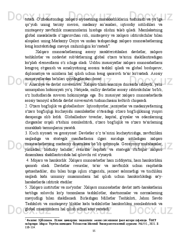 tutadi. O‘zbekistondagi xalqaro siyosatning murakkabliklarini tushunish va yo‘lga
qo‘yish   uning   tarixiy   merosi,   madaniy   an’analari,   iqtisodiy   intilishlari   va
mintaqaviy   xavfsizlik   muammolarini   hisobga   olishni   talab   qiladi.   Mamlakatning
global   masalalarda   o‘zgaruvchan   roli,   mintaqaviy   va   xalqaro   ishtirokchilar   bilan
aloqalari   uning   Markaziy   Osiyo   va   undan   tashqaridagi   xalqaro   munosabatlarning
keng kontekstidagi mavqei muhimligini ko‘rsatadi 7
.
Xalqaro   munosabatlarning   asosiy   xarakteristikalari   davlatlar,   xalqaro
tashkilotlar   va   nodavlat   sub'ektlarning   global   o'zaro   ta'sirini   shakllantiradigan
ko'plab   elementlarni   o'z   ichiga   oladi.   Ushbu   xususiyatlar   xalqaro   munosabatlarni
kengroq   o'rganish   va   amaliyotining   asosini   tashkil   qiladi   va   global   boshqaruv,
diplomatiya   va   nizolarni   hal   qilish   uchun   keng   qamrovli   ta'sir   ko'rsatadi.   Asosiy
xususiyatlardan ba'zilari quyidagilardan iborat: 
1. Anarxiya va davlat suvereniteti: Xalqaro tizim anarxiya doirasida ishlaydi, ya'ni
umumjahon hokimiyati yo'q. Natijada, milliy davlatlar asosiy ishtirokchilar bo'lib,
o'z   hududlarida   suveren   hokimiyatga   ega.   Bu   xususiyat   xalqaro   munosabatlarda
asosiy tamoyil sifatida davlat suvereniteti tushunchasini keltirib chiqaradi. 
2. O'zaro bog'liqlik va globallashuv: Iqtisodiyotlar, jamiyatlar va madaniyatlarning
o'zaro   bog'liqligi   kuchayishi   mamlakatlar   o'rtasidagi   o'zaro   bog'liqlikning   yuqori
darajasiga   olib   keldi.   Globallashuv   tovarlar,   kapital,   g'oyalar   va   odamlarning
chegaralar   orqali   o'tishini   osonlashtirdi,   o'zaro   bog'liqlik   va   o'zaro   ta'sirlarning
murakkab tarmoqlarini yaratdi.
3. Kuch siyosati  va geosiyosat:  Davlatlar o z ta sirini kuchaytirishga, xavfsizlikniʻ ʼ
saqlashga   va   strategik   manfaatlarini   ilgari   surishga   intiladigan   xalqaro
munosabatlarning markaziy dinamikasi bo lib qolmoqda. Geosiyosiy mulohazalar,
ʻ
jumladan,   hududiy   bahslar,   resurslar   raqobati   va   strategik   ittifoqlar   xalqaro
dinamikani shakllantirishda hal qiluvchi rol o'ynaydi.
  4. Mojaro va hamkorlik: Xalqaro munosabatlar ham ziddiyatni, ham hamkorlikni
qamrab   oladi.   Davlatlar   resurslar,   ta'sir   va   xavfsizlik   uchun   raqobatda
qatnashadilar,   shu   bilan   birga   iqlim   o'zgarishi,   jamoat   salomatligi   va   tinchlikni
saqlash   kabi   umumiy   muammolarni   hal   qilish   uchun   hamkorlikdagi   sa'y-
harakatlarda ishtirok etadilar. 
5. Xalqaro institutlar va me'yorlar: Xalqaro munosabatlar davlat xatti-harakatlarini
tartibga   soluvchi   ko'p   tomonlama   tashkilotlar,   shartnomalar   va   normalarning
mavjudligi   bilan   shakllanadi.   Birlashgan   Millatlar   Tashkiloti,   Jahon   Savdo
Tashkiloti   va   mintaqaviy   bloklar   kabi   tashkilotlar   hamkorlikni   osonlashtiradi   va
global muammolarni hal qilish uchun asos yaratadi. 
7
  Фазилат  Қўйсинова.   Ислом    ҳамкорлик    ташкилоти    жахон   сиёсатининг   фаол   актори   сифатида .  ЎзМУ 
хабарлари. Мирзо Улуғбек номидаги Ўзбекистон Миллий Университети илмий журнали.  №1/5/1., 2021.  Б . 
110-114.
15 