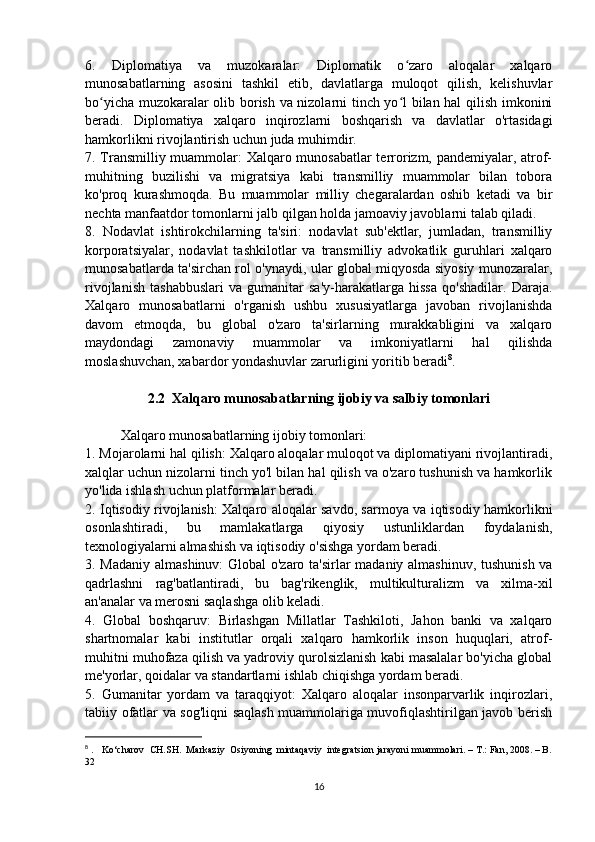 6.   Diplomatiya   va   muzokaralar:   Diplomatik   o zaro   aloqalar   xalqaroʻ
munosabatlarning   asosini   tashkil   etib,   davlatlarga   muloqot   qilish,   kelishuvlar
bo yicha muzokaralar olib borish va nizolarni tinch yo l bilan hal  qilish imkonini	
ʻ ʻ
beradi.   Diplomatiya   xalqaro   inqirozlarni   boshqarish   va   davlatlar   o'rtasidagi
hamkorlikni rivojlantirish uchun juda muhimdir. 
7. Transmilliy muammolar: Xalqaro munosabatlar  terrorizm, pandemiyalar, atrof-
muhitning   buzilishi   va   migratsiya   kabi   transmilliy   muammolar   bilan   tobora
ko'proq   kurashmoqda.   Bu   muammolar   milliy   chegaralardan   oshib   ketadi   va   bir
nechta manfaatdor tomonlarni jalb qilgan holda jamoaviy javoblarni talab qiladi. 
8.   Nodavlat   ishtirokchilarning   ta'siri:   nodavlat   sub'ektlar,   jumladan,   transmilliy
korporatsiyalar,   nodavlat   tashkilotlar   va   transmilliy   advokatlik   guruhlari   xalqaro
munosabatlarda ta'sirchan rol o'ynaydi, ular global miqyosda siyosiy munozaralar,
rivojlanish   tashabbuslari   va   gumanitar   sa'y-harakatlarga   hissa   qo'shadilar.   Daraja.
Xalqaro   munosabatlarni   o'rganish   ushbu   xususiyatlarga   javoban   rivojlanishda
davom   etmoqda,   bu   global   o'zaro   ta'sirlarning   murakkabligini   va   xalqaro
maydondagi   zamonaviy   muammolar   va   imkoniyatlarni   hal   qilishda
moslashuvchan, xabardor yondashuvlar zarurligini yoritib beradi 8
.
2.2  Хalqaro munosabatlarning ijobiy va salbiy tomonlari
Xalqaro munosabatlarning ijobiy tomonlari: 
1. Mojarolarni hal qilish: Xalqaro aloqalar muloqot va diplomatiyani rivojlantiradi,
xalqlar uchun nizolarni tinch yo'l bilan hal qilish va o'zaro tushunish va hamkorlik
yo'lida ishlash uchun platformalar beradi. 
2. Iqtisodiy rivojlanish: Xalqaro aloqalar savdo, sarmoya va iqtisodiy hamkorlikni
osonlashtiradi,   bu   mamlakatlarga   qiyosiy   ustunliklardan   foydalanish,
texnologiyalarni almashish va iqtisodiy o'sishga yordam beradi. 
3. Madaniy almashinuv: Global o'zaro ta'sirlar madaniy almashinuv, tushunish va
qadrlashni   rag'batlantiradi,   bu   bag'rikenglik,   multikulturalizm   va   xilma-xil
an'analar va merosni saqlashga olib keladi. 
4.   Global   boshqaruv:   Birlashgan   Millatlar   Tashkiloti,   Jahon   banki   va   xalqaro
shartnomalar   kabi   institutlar   orqali   xalqaro   hamkorlik   inson   huquqlari,   atrof-
muhitni muhofaza qilish va yadroviy qurolsizlanish kabi masalalar bo'yicha global
me'yorlar, qoidalar va standartlarni ishlab chiqishga yordam beradi. 
5.   Gumanitar   yordam   va   taraqqiyot:   Xalqaro   aloqalar   insonparvarlik   inqirozlari,
tabiiy ofatlar va sog'liqni saqlash muammolariga muvofiqlashtirilgan javob berish
8
  .   Kо‘charov  CH.SH.  Markaziy  Osiyoning  mintaqaviy  integratsion jarayoni muammolari. – T.: Fan, 2008. – B.
32
16 