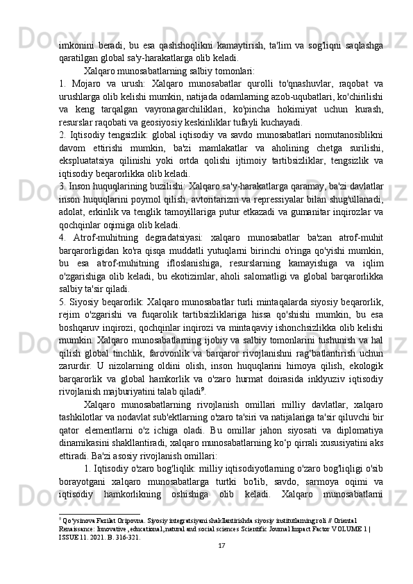 imkonini   beradi,   bu   esa   qashshoqlikni   kamaytirish,   ta'lim   va   sog'liqni   saqlashga
qaratilgan global sa'y-harakatlarga olib keladi. 
Xalqaro munosabatlarning salbiy tomonlari: 
1.   Mojaro   va   urush:   Xalqaro   munosabatlar   qurolli   to'qnashuvlar,   raqobat   va
urushlarga olib kelishi mumkin, natijada odamlarning azob-uqubatlari, ko'chirilishi
va   keng   tarqalgan   vayronagarchiliklari,   ko'pincha   hokimiyat   uchun   kurash,
resurslar raqobati va geosiyosiy keskinliklar tufayli kuchayadi. 
2.   Iqtisodiy   tengsizlik:   global   iqtisodiy   va   savdo   munosabatlari   nomutanosiblikni
davom   ettirishi   mumkin,   ba'zi   mamlakatlar   va   aholining   chetga   surilishi,
ekspluatatsiya   qilinishi   yoki   ortda   qolishi   ijtimoiy   tartibsizliklar,   tengsizlik   va
iqtisodiy beqarorlikka olib keladi. 
3. Inson huquqlarining buzilishi: Xalqaro sa'y-harakatlarga qaramay, ba'zi davlatlar
inson huquqlarini poymol qilish, avtoritarizm va repressiyalar bilan shug'ullanadi,
adolat, erkinlik va tenglik tamoyillariga putur etkazadi va gumanitar inqirozlar va
qochqinlar oqimiga olib keladi. 
4.   Atrof-muhitning   degradatsiyasi:   xalqaro   munosabatlar   ba'zan   atrof-muhit
barqarorligidan   ko'ra   qisqa   muddatli   yutuqlarni   birinchi   o'ringa   qo'yishi   mumkin,
bu   esa   atrof-muhitning   ifloslanishiga,   resurslarning   kamayishiga   va   iqlim
o'zgarishiga   olib   keladi,   bu   ekotizimlar,   aholi   salomatligi   va   global   barqarorlikka
salbiy ta'sir qiladi. 
5. Siyosiy beqarorlik: Xalqaro munosabatlar turli mintaqalarda siyosiy beqarorlik,
rejim   o'zgarishi   va   fuqarolik   tartibsizliklariga   hissa   qo'shishi   mumkin,   bu   esa
boshqaruv inqirozi, qochqinlar inqirozi va mintaqaviy ishonchsizlikka olib kelishi
mumkin. Xalqaro munosabatlarning ijobiy va salbiy tomonlarini  tushunish  va hal
qilish   global   tinchlik,   farovonlik   va   barqaror   rivojlanishni   rag‘batlantirish   uchun
zarurdir.   U   nizolarning   oldini   olish,   inson   huquqlarini   himoya   qilish,   ekologik
barqarorlik   va   global   hamkorlik   va   o'zaro   hurmat   doirasida   inklyuziv   iqtisodiy
rivojlanish majburiyatini talab qiladi 9
.
Xalqaro   munosabatlarning   rivojlanish   omillari   milliy   davlatlar,   xalqaro
tashkilotlar va nodavlat sub'ektlarning o'zaro ta'siri va natijalariga ta'sir qiluvchi bir
qator   elementlarni   o'z   ichiga   oladi.   Bu   omillar   jahon   siyosati   va   diplomatiya
dinamikasini shakllantiradi, xalqaro munosabatlarning ko‘p qirrali xususiyatini aks
ettiradi. Ba'zi asosiy rivojlanish omillari: 
1. Iqtisodiy o'zaro bog'liqlik: milliy iqtisodiyotlarning o'zaro bog'liqligi o'sib
borayotgani   xalqaro   munosabatlarga   turtki   bo'lib,   savdo,   sarmoya   oqimi   va
iqtisodiy   hamkorlikning   oshishiga   olib   keladi.   Xalqaro   munosabatlarni
9
  Qo‘ysinova Fazilat Oripovna. Siyosiy integratsiyani shakllantirishda siyosiy institutlarning roli // Oriental 
Renaissance: Innovative, educational, natural and social sciences Scientific Journal Impact Factor VOLUME 1 | 
ISSUE 11. 2021. B. 316-321.
17 