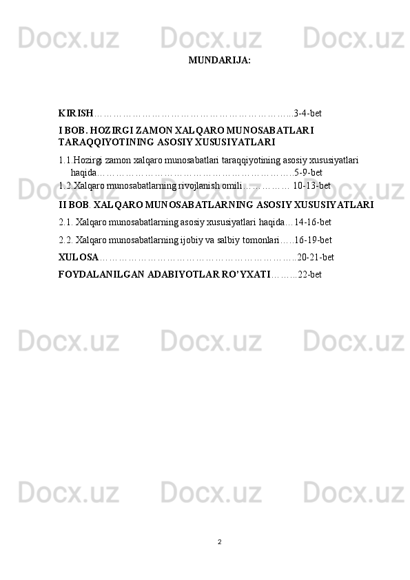 MUNDARIJA:
KIRISH ……………………………………………………...3-4-bet
I BOB . HOZIRGI ZAMON XALQARO MUNOSABATLARI 
TARAQQIYOTINING ASOSIY XUSUSIYATLARI 
1.1 .Hozirgi zamon xalqaro munosabatlari taraqqiyotining asosiy xususiyatlari  
haqida……………………………………………………..5-9-bet
1.2 .Xalqaro munosabatlarning rivojlanish omili…………… 10-13-bet
II BOB .  XALQARO MUNOSABATLARNING ASOSIY XUSUSIYATLARI
2.1. Xalqaro munosabatlarning asosiy xususiyatlari haqida…14-16-bet
2.2. Xalqaro munosabatlarning ijobiy va salbiy tomonlari…..16-19-bet
XULOSA ……………………………………………………..20-21-bet
FOYDALANILGAN ADABIYOTLAR RO’YXATI ……...22-bet
2 