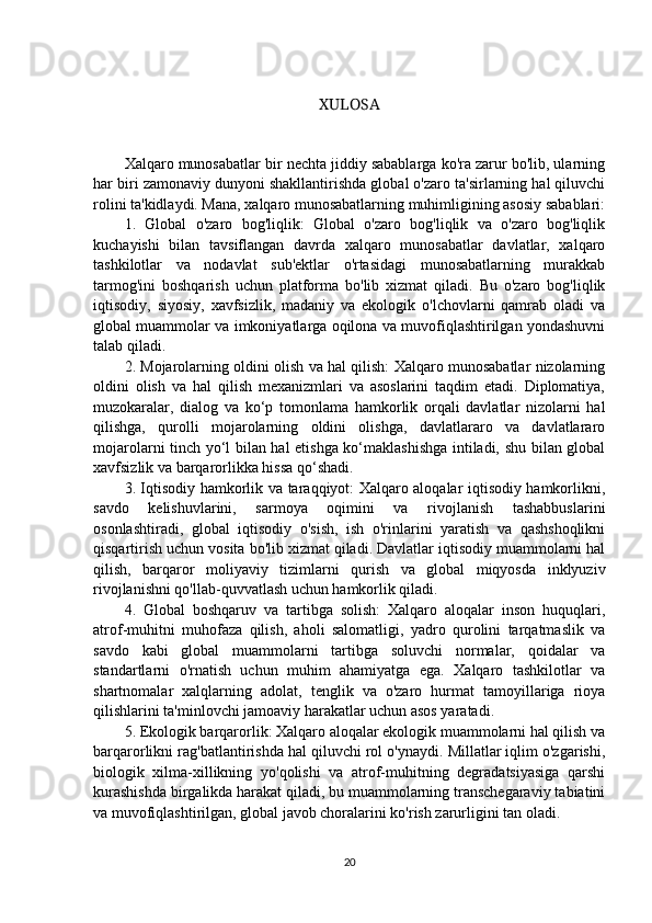 XULOSA
Xalqaro munosabatlar bir nechta jiddiy sabablarga ko'ra zarur bo'lib, ularning
har biri zamonaviy dunyoni shakllantirishda global o'zaro ta'sirlarning hal qiluvchi
rolini ta'kidlaydi. Mana, xalqaro munosabatlarning muhimligining asosiy sabablari:
1.   Global   o'zaro   bog'liqlik:   Global   o'zaro   bog'liqlik   va   o'zaro   bog'liqlik
kuchayishi   bilan   tavsiflangan   davrda   xalqaro   munosabatlar   davlatlar,   xalqaro
tashkilotlar   va   nodavlat   sub'ektlar   o'rtasidagi   munosabatlarning   murakkab
tarmog'ini   boshqarish   uchun   platforma   bo'lib   xizmat   qiladi.   Bu   o'zaro   bog'liqlik
iqtisodiy,   siyosiy,   xavfsizlik,   madaniy   va   ekologik   o'lchovlarni   qamrab   oladi   va
global muammolar va imkoniyatlarga oqilona va muvofiqlashtirilgan yondashuvni
talab qiladi. 
2. Mojarolarning oldini olish va hal qilish: Xalqaro munosabatlar nizolarning
oldini   olish   va   hal   qilish   mexanizmlari   va   asoslarini   taqdim   etadi.   Diplomatiya,
muzokaralar,   dialog   va   ko‘p   tomonlama   hamkorlik   orqali   davlatlar   nizolarni   hal
qilishga,   qurolli   mojarolarning   oldini   olishga,   davlatlararo   va   davlatlararo
mojarolarni tinch yo‘l bilan hal etishga ko‘maklashishga intiladi, shu bilan global
xavfsizlik va barqarorlikka hissa qo‘shadi. 
3. Iqtisodiy hamkorlik va taraqqiyot: Xalqaro aloqalar iqtisodiy hamkorlikni,
savdo   kelishuvlarini,   sarmoya   oqimini   va   rivojlanish   tashabbuslarini
osonlashtiradi,   global   iqtisodiy   o'sish,   ish   o'rinlarini   yaratish   va   qashshoqlikni
qisqartirish uchun vosita bo'lib xizmat qiladi. Davlatlar iqtisodiy muammolarni hal
qilish,   barqaror   moliyaviy   tizimlarni   qurish   va   global   miqyosda   inklyuziv
rivojlanishni qo'llab-quvvatlash uchun hamkorlik qiladi. 
4.   Global   boshqaruv   va   tartibga   solish:   Xalqaro   aloqalar   inson   huquqlari,
atrof-muhitni   muhofaza   qilish,   aholi   salomatligi,   yadro   qurolini   tarqatmaslik   va
savdo   kabi   global   muammolarni   tartibga   soluvchi   normalar,   qoidalar   va
standartlarni   o'rnatish   uchun   muhim   ahamiyatga   ega.   Xalqaro   tashkilotlar   va
shartnomalar   xalqlarning   adolat,   tenglik   va   o'zaro   hurmat   tamoyillariga   rioya
qilishlarini ta'minlovchi jamoaviy harakatlar uchun asos yaratadi. 
5. Ekologik barqarorlik: Xalqaro aloqalar ekologik muammolarni hal qilish va
barqarorlikni rag'batlantirishda hal qiluvchi rol o'ynaydi. Millatlar iqlim o'zgarishi,
biologik   xilma-xillikning   yo'qolishi   va   atrof-muhitning   degradatsiyasiga   qarshi
kurashishda birgalikda harakat qiladi, bu muammolarning transchegaraviy tabiatini
va muvofiqlashtirilgan, global javob choralarini ko'rish zarurligini tan oladi. 
20 