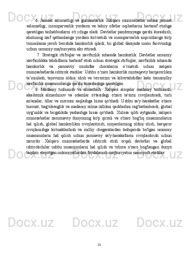 6.   Jamoat   salomatligi   va   gumanitarlik:   Xalqaro   munosabatlar   sohasi   jamoat
salomatligi,   insonparvarlik   yordami   va   tabiiy   ofatlar   oqibatlarini   bartaraf   etishga
qaratilgan tashabbuslarni o'z ichiga oladi. Davlatlar pandemiyaga qarshi kurashish,
aholining zaif  qatlamlariga yordam  ko'rsatish va insonparvarlik inqirozlariga ko'p
tomonlama javob berishda hamkorlik qiladi, bu global  darajada  inson farovonligi
uchun umumiy majburiyatni aks ettiradi.
  7.   Strategik   ittifoqlar   va   xavfsizlik   sohasida   hamkorlik:   Davlatlar   umumiy
xavfsizlikka tahdidlarni bartaraf etish uchun strategik ittifoqlar, xavfsizlik sohasida
hamkorlik   va   jamoaviy   mudofaa   choralarini   o rnatish   uchun   xalqaroʻ
munosabatlarda ishtirok etadilar. Ushbu o zaro hamkorlik mintaqaviy barqarorlikni	
ʻ
ta minlash,   tajovuzni   oldini   olish   va   terrorizm   va   kibertahdidlar   kabi   transmilliy	
ʼ
xavfsizlik muammolariga qarshi kurashishga qaratilgan. 
8.   Madaniy   tushunish   va   almashish:   Xalqaro   aloqalar   madaniy   tushunish,
akademik   almashinuv   va   odamlar   o'rtasidagi   o'zaro   ta'sirni   rivojlantiradi,   turli
an'analar,   tillar   va  merosni   saqlashga   hissa   qo'shadi.   Ushbu   sa'y-harakatlar   o'zaro
hurmat, bag'rikenglik va madaniy xilma-xillikni qadrlashni rag'batlantiradi, global
uyg'unlik   va   birgalikda   yashashga   hissa   qo'shadi.   Xulosa   qilib   aytganda,   xalqaro
munosabatlar   zamonaviy   dunyoning   ko'p   qirrali   va   o'zaro   bog'liq   muammolarini
hal   qilish,   global   hamkorlikni   rivojlantirish,   mojarolarning   oldini   olish,   barqaror
rivojlanishga   ko'maklashish   va   milliy   chegaralardan   tashqarida   bo'lgan   umumiy
muammolarni   hal   qilish   uchun   jamoaviy   sa'y-harakatlarni   rivojlantirish   uchun
zarurdir.   Xalqaro   munosabatlarda   ishtirok   etish   orqali   davlatlar   va   global
ishtirokchilar   ushbu   muammolarni   hal   qilish   va   tobora   o'zaro   bog'langan   dunyo
taqdim etayotgan imkoniyatlardan foydalanish majburiyatini namoyish etadilar.
21 