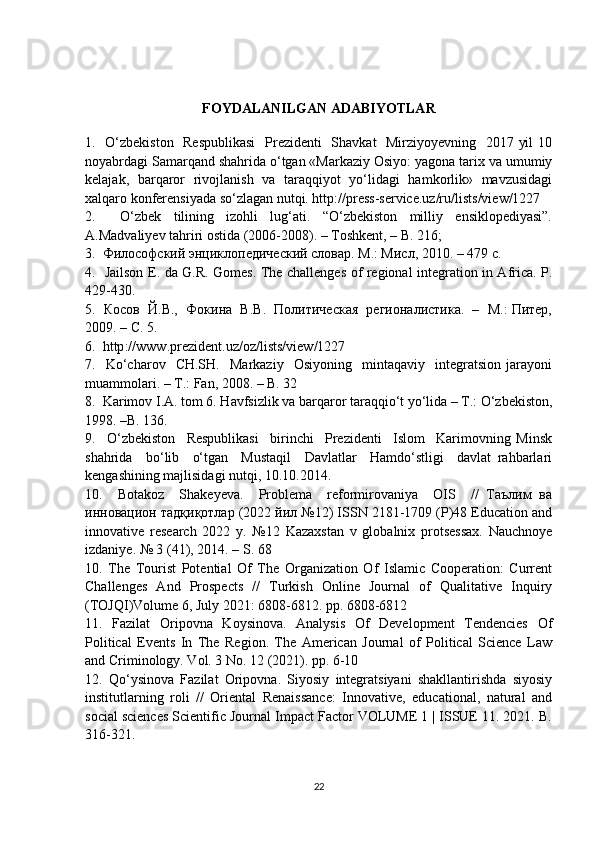 FOYDALANILGAN ADABIYOTLAR
1.   О‘zbekiston    Respublikasi    Prezidenti    Shavkat    Mirziyoyevning   2017 yil  10
noyabrdagi Samarqand shahrida о‘tgan «Markaziy Osiyo: yagona tarix va umumiy
kelajak,   barqaror   rivojlanish   va   taraqqiyot   yо‘lidagi   hamkorlik»   mavzusidagi
xalqaro konferensiyada sо‘zlagan nutqi. http://press-service.uz/ru/lists/view/1227
2.     О‘zbek   tilining   izohli   lug‘ati.   “О‘zbekiston   milliy   ensiklopediyasi”.
A.Madvaliyev tahriri ostida (2006-2008). – Toshkent, – B. 216; 
3.  Философский энциклопедический словар. М.: Мисл, 2010. – 479 с.
4.   Jailson E. da G.R. Gomes. The challenges of regional integration in Africa. P .
429-430.
5.  Косов  Й.В.,  Фокина  В.В.  Политическая  регионалистика.  –  М.: Питер,
2009. – С. 5.
6.   http :// www . prezident . uz / oz / lists / view /1227
7.    Kо‘charov     CH.SH.     Markaziy     Osiyoning     mintaqaviy     integratsion   jarayoni
muammolari. – T.: Fan, 2008. – B. 32
8.  Karimov I.A. tom 6. Havfsizlik va barqaror taraqqiо‘t yо‘lida – T.: О‘zbekiston,
1998. –B. 136.
9.     О‘zbekiston     Respublikasi     birinchi     Prezidenti     Islom     Karimovning   Minsk
shahrida     bо‘lib     о‘tgan     Mustaqil     Davlatlar     Hamdо‘stligi     davlat   rahbarlari
kengashining majlisidagi nutqi, 10.10.2014.
10.     Botakoz     Shakeyeva.     Problema     reformirovaniya     OIS     //   Таълим   ва
инновацион тадқиқотлар (2022 йил №12) ISSN 2181-1709 (P)48 Education and
innovative   research   2022   y.   №12   Kazaxstan   v   globalnix   protsessax.   Nauchnoye
izdaniye. № 3 (41), 2014. – S. 68
10.   The   Tourist   Potential   Of   The   Organization   Of   Islamic   Cooperation:   Current
Challenges   And   Prospects   //   Turkish   Online   Journal   of   Qualitative   Inquiry
(TOJQI)Volume 6, July 2021: 6808-6812. pp. 6808-6812
11.   Fazilat   Oripovna   Koysinova.   Analysis   Of   Development   Tendencies   Of
Political   Events   In   The   Region.   The   American   Journal   of   Political   Science   Law
and Criminology. Vol. 3 No. 12 (2021). pp. 6-10
12.   Qo‘ysinova   Fazilat   Oripovna.   Siyosiy   integratsiyani   shakllantirishda   siyosiy
institutlarning   roli   //   Oriental   Renaissance:   Innovative,   educational,   natural   and
social sciences Scientific Journal Impact Factor VOLUME 1 | ISSUE 11. 2021. B.
316-321.
22 