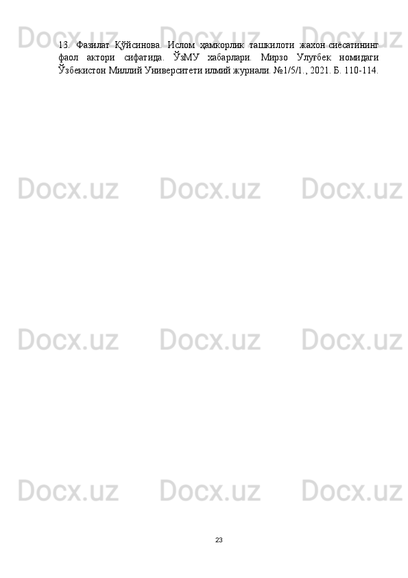 13.  Фазилат  Қўйсинова.    Ислом     ҳамкорлик     ташкилоти     жахон   сиёсатининг
фаол   актори   сифатида .   ЎзМУ   хабарлари.   Мирзо   Улуғбек   номидаги
Ўзбекистон Миллий Университети илмий журнали. №1/5/1., 2021. Б. 110-114.
23 