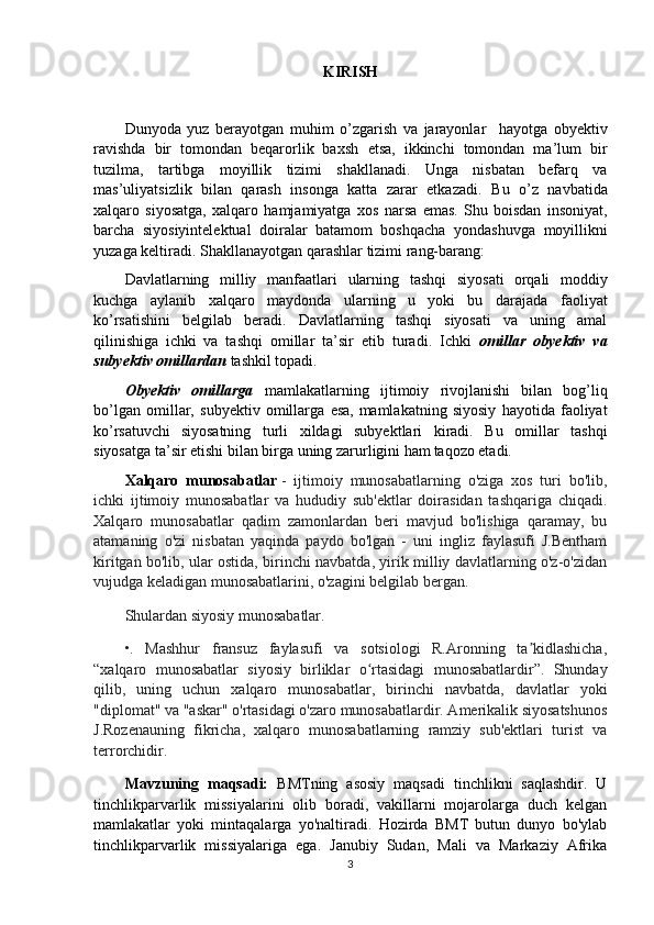 KIRISH
Dunyoda   yuz   berayotgan   muhim   o’zgarish   va   jarayonlar     hayotga   obyektiv
ravishda   bir   tomondan   beqarorlik   baxsh   etsa,   ikkinchi   tomondan   ma’lum   bir
tuzilma,   tartibga   moyillik   tizimi   shakllanadi.   Unga   nisbatan   befarq   va
mas’uliyatsizlik   bilan   qarash   insonga   katta   zarar   etkazadi.   Bu   o’z   navbatida
xalqaro   siyosatga,   xalqaro   hamjamiyatga   xos   narsa   emas.   Shu   boisdan   insoniyat,
barcha   siyosiyintelektual   doiralar   batamom   boshqacha   yondashuvga   moyillikni
yuzaga keltiradi.  Shakllanayotgan qarashlar tizimi rang-barang: 
Davlatlarning   milliy   manfaatlari   ularning   tashqi   siyosati   orqali   moddiy
kuchga   aylanib   xalqaro   maydonda   ularning   u   yoki   bu   darajada   faoliyat
ko’rsatishini   belgilab   beradi.   Davlatlarning   tashqi   siyosati   va   uning   amal
qilinishiga   ichki   va   tashqi   omillar   ta’sir   etib   turadi.   Ichki   omillar   obyektiv   va
subyektiv omillardan  tashkil topadi. 
Obyektiv   omillarga   mamlakatlarning   ijtimoiy   rivojlanishi   bilan   bog’liq
bo’lgan   omillar,   subyektiv   omillarga   esa,   mamlakatning   siyosiy   hayotida   faoliyat
ko’rsatuvchi   siyosatning   turli   xildagi   subyektlari   kiradi.   Bu   omillar   tashqi
siyosatga ta’sir etishi bilan birga uning zarurligini ham   taqozo etadi.
Xalqaro   munosabatlar   -   ijtimoiy   munosabatlarning   o'ziga   xos   turi   bo'lib,
ichki   ijtimoiy   munosabatlar   va   hududiy   sub'ektlar   doirasidan   tashqariga   chiqadi.
Xalqaro   munosabatlar   qadim   zamonlardan   beri   mavjud   bo'lishiga   qaramay,   bu
atamaning   o'zi   nisbatan   yaqinda   paydo   bo'lgan   -   uni   ingliz   faylasufi   J.Bentham
kiritgan bo'lib, ular ostida, birinchi navbatda, yirik milliy davlatlarning o'z-o'zidan
vujudga keladigan munosabatlarini, o'zagini belgilab bergan. 
Shulardan siyosiy munosabatlar.
•.   Mashhur   fransuz   faylasufi   va   sotsiologi   R.Aronning   ta kidlashicha,ʼ
“xalqaro   munosabatlar   siyosiy   birliklar   o rtasidagi   munosabatlardir”.   Shunday	
ʻ
qilib,   uning   uchun   xalqaro   munosabatlar,   birinchi   navbatda,   davlatlar   yoki
"diplomat" va "askar" o'rtasidagi o'zaro munosabatlardir. Amerikalik siyosatshunos
J.Rozenauning   fikricha,   xalqaro   munosabatlarning   ramziy   sub'ektlari   turist   va
terrorchidir.
Mavzuning   maqsadi:   BMTning   asosiy   maqsadi   tinchlikni   saqlashdir.   U
tinchlikparvarlik   missiyalarini   olib   boradi,   vakillarni   mojarolarga   duch   kelgan
mamlakatlar   yoki   mintaqalarga   yo'naltiradi.   Hozirda   BMT   butun   dunyo   bo'ylab
tinchlikparvarlik   missiyalariga   ega.   Janubiy   Sudan,   Mali   va   Markaziy   Afrika
3 