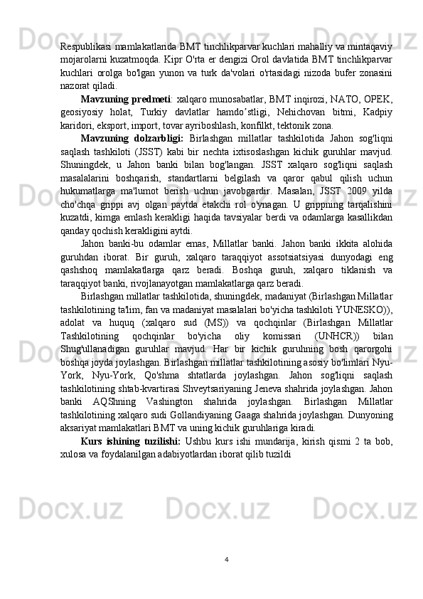 Respublikasi mamlakatlarida BMT tinchlikparvar kuchlari mahalliy va mintaqaviy
mojarolarni kuzatmoqda. Kipr O'rta er dengizi Orol davlatida BMT tinchlikparvar
kuchlari   orolga   bo'lgan   yunon   va   turk   da'volari   o'rtasidagi   nizoda   bufer   zonasini
nazorat qiladi.
Mavzuning predmeti : xalqaro munosabatlar, BMT inqirozi, NATO, OPEK,
g eosiyosiy   holat,   Turkiy   davlatlar   hamdo stligi,   Nehichovan   bitmi,   Kadpiyʼ
karidori, eksport, import, tovar ayriboshlash, konfilkt, tektonik zona.
Mavzuning   dolzarbligi:   Birlashgan   millatlar   tashkilotida   Jahon   sog'liqni
saqlash   tashkiloti   (JSST)   kabi   bir   nechta   ixtisoslashgan   kichik   guruhlar   mavjud.
Shuningdek,   u   Jahon   banki   bilan   bog'langan.   JSST   xalqaro   sog'liqni   saqlash
masalalarini   boshqarish,   standartlarni   belgilash   va   qaror   qabul   qilish   uchun
hukumatlarga   ma'lumot   berish   uchun   javobgardir.   Masalan,   JSST   2009   yilda
cho'chqa   grippi   avj   olgan   paytda   etakchi   rol   o'ynagan.   U   grippning   tarqalishini
kuzatdi, kimga emlash kerakligi haqida tavsiyalar berdi va odamlarga kasallikdan
qanday qochish kerakligini aytdi. 
Jahon   banki-bu   odamlar   emas,   Millatlar   banki.   Jahon   banki   ikkita   alohida
guruhdan   iborat.   Bir   guruh,   xalqaro   taraqqiyot   assotsiatsiyasi   dunyodagi   eng
qashshoq   mamlakatlarga   qarz   beradi.   Boshqa   guruh,   xalqaro   tiklanish   va
taraqqiyot banki, rivojlanayotgan mamlakatlarga qarz beradi.
Birlashgan millatlar tashkilotida, shuningdek, madaniyat (Birlashgan Millatlar
tashkilotining ta'lim, fan va madaniyat masalalari bo'yicha tashkiloti YUNESKO)),
adolat   va   huquq   (xalqaro   sud   (MS))   va   qochqinlar   (Birlashgan   Millatlar
Tashkilotining   qochqinlar   bo'yicha   oliy   komissari   (UNHCR))   bilan
Shug'ullanadigan   guruhlar   mavjud.   Har   bir   kichik   guruhning   bosh   qarorgohi
boshqa joyda joylashgan. Birlashgan millatlar tashkilotining asosiy bo'limlari Nyu-
York,   Nyu-York,   Qo'shma   shtatlarda   joylashgan.   Jahon   sog'liqni   saqlash
tashkilotining shtab-kvartirasi Shveytsariyaning Jeneva shahrida joylashgan. Jahon
banki   AQShning   Vashington   shahrida   joylashgan.   Birlashgan   Millatlar
tashkilotining xalqaro sudi Gollandiyaning Gaaga shahrida joylashgan. Dunyoning
aksariyat mamlakatlari BMT va uning kichik guruhlariga kiradi.
Kurs   ishining   tuzilishi:   Ushbu   kurs   ishi   mundarija,   kirish   qismi   2   ta   bob,
xulosa va foydalanilgan adabiyotlardan iborat qilib tuzildi
4 