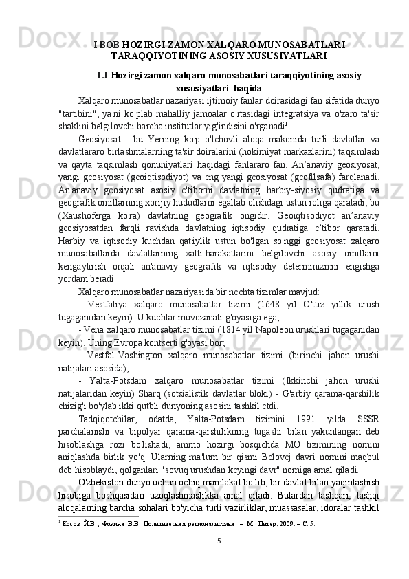 I BOB  HOZIRGI ZAMON XALQARO MUNOSABATLARI
TARAQQIYOTINING ASOSIY XUSUSIYATLARI
1.1  Hozirgi zamon xalqaro munosabatlari taraqqiyotining asosiy
xususiyatlari  haqida
Xalqaro munosabatlar nazariyasi ijtimoiy fanlar doirasidagi fan sifatida dunyo
"tartibini",   ya'ni   ko'plab   mahalliy   jamoalar   o'rtasidagi   integratsiya   va   o'zaro   ta'sir
shaklini belgilovchi barcha institutlar yig'indisini o'rganadi 1
.
Geosiyosat   -   bu   Yerning   ko'p   o'lchovli   aloqa   makonida   turli   davlatlar   va
davlatlararo birlashmalarning ta'sir doiralarini (hokimiyat markazlarini) taqsimlash
va   qayta   taqsimlash   qonuniyatlari   haqidagi   fanlararo   fan.   An’anaviy   geosiyosat,
yangi  geosiyosat  (geoiqtisodiyot)   va  eng yangi   geosiyosat   (geofilsafa)  farqlanadi.
An'anaviy   geosiyosat   asosiy   e'tiborni   davlatning   harbiy-siyosiy   qudratiga   va
geografik omillarning xorijiy hududlarni egallab olishdagi ustun roliga qaratadi, bu
(Xaushoferga   ko'ra)   davlatning   geografik   ongidir.   Geoiqtisodiyot   an’anaviy
geosiyosatdan   farqli   ravishda   davlatning   iqtisodiy   qudratiga   e’tibor   qaratadi.
Harbiy   va   iqtisodiy   kuchdan   qat'iylik   ustun   bo'lgan   so'nggi   geosiyosat   xalqaro
munosabatlarda   davlatlarning   xatti-harakatlarini   belgilovchi   asosiy   omillarni
kengaytirish   orqali   an'anaviy   geografik   va   iqtisodiy   determinizmni   engishga
yordam beradi.
Xalqaro munosabatlar nazariyasida bir nechta tizimlar mavjud:
-   Vestfaliya   xalqaro   munosabatlar   tizimi   (1648   yil   O'ttiz   yillik   urush
tugaganidan keyin). U kuchlar muvozanati g'oyasiga ega;
- Vena xalqaro munosabatlar tizimi (1814 yil Napoleon urushlari tugaganidan
keyin). Uning Evropa kontserti g'oyasi bor;
-   Vestfal-Vashington   xalqaro   munosabatlar   tizimi   (birinchi   jahon   urushi
natijalari asosida);
-   Yalta-Potsdam   xalqaro   munosabatlar   tizimi   (Ikkinchi   jahon   urushi
natijalaridan   keyin)   Sharq   (sotsialistik   davlatlar   bloki)   -   G'arbiy   qarama-qarshilik
chizig'i bo'ylab ikki qutbli dunyoning asosini tashkil etdi.
Tadqiqotchilar,   odatda,   Yalta-Potsdam   tizimini   1991   yilda   SSSR
parchalanishi   va   bipolyar   qarama-qarshilikning   tugashi   bilan   yakunlangan   deb
hisoblashga   rozi   bo'lishadi,   ammo   hozirgi   bosqichda   MO   tizimining   nomini
aniqlashda   birlik   yo'q.   Ularning   ma'lum   bir   qismi   Belovej   davri   nomini   maqbul
deb hisoblaydi, qolganlari "sovuq urushdan keyingi davr" nomiga amal qiladi.
O'zbekiston dunyo uchun ochiq mamlakat bo'lib, bir davlat bilan yaqinlashish
hisobiga   boshqasidan   uzoqlashmaslikka   amal   qiladi.   Bulardan   tashqari,   tashqi
aloqalarning barcha sohalari bo'yicha turli vazirliklar, muassasalar, idoralar tashkil
1
  Косов  Й.В.,  Фокина  В.В.  Политическая  регионалистика.  –  М.: Питер, 2009. – С. 5.
5 