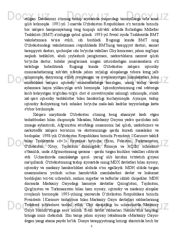 etilgan.   Davlatimiz   o'zining   tashqi   siyosatida   yuqoridagi   tamoyillarga   to'la   amal
qilib   kelmoqda.   1992-yil   2-martda   O'zbekiston   Respublikasi   o'z   tarixida   birinchi
bor   xalqaro   hamjamiyatning   teng   huquqli   sub'ekti   sifatida   Birlashgan   Millatlar
Tashkiloti (BMT) a'zoligiga qabul qilindi. 1993-yil fevral oyida Toshkentda BMT
vakolatxonasi   ta'sisi   etilib,   ish   boshladi.   Bugungi   kunda   BMT   ning
O'zbekistondagi   vakolatxonasi   respublikada   BMTning   taraqqiyot   dasturi,   sanoat
taraqqiyoti dasturi, qochoqlar ishi bo'yicha vakillari Oliy komissari, jahon sog'liqni
saqlash   tashkiloti,   aholi   joylashish   jamg'armasi,   narkortiklarni   nazorat   qilish
bo'yicha   dastur,   bolalar   jamg'armasi   singari   ixtisoslashgan   muassasalarni   o'z
tarkibiga   birlashtiradi.   Bugungi   kunda   O'zbekiston   xalqaro   iqtisodiy
munosabatlarning   sub'ekti   sifatida   jahon   xo'jaligi   aloqalariga   tobora   keng   jalb
qilinmoqda,   dunyoning   o'nlab   rivojlangan   va   rivojlanayotgan   mamlakatlari   bilan
mustahkam   xalqaro   iqtisodiy   munosabatlarga   kirishgan,   uning   tashqi   savdo
aylanmasi   hajmi   yildan-yilga   ortib   bormoqda.   Iqtisodiyotimizning   real   sektoriga
kirib kelayotgan to'g'ridan-to'g'ri  chet  el  investitsiyalar  salmog'i  oshmoqda, o'nlab
xal-qaro   iqtisodiy   tashkilotlar   bilan   hamkorligi   kuchaymoqda.   Ayniqsa,   tashqi
iqtisodiy   faoliyatning   turli   sohalari   bo'yicha   mala-kali   kadrlar   tayyorlashga   katta
e'tibor berilmoqda.
Xalqaro   maydonda   O'zbekiston   o'zining   keng   ahamiyat   kasb   etgan
tashabbuslari   bilan   chiqmoqda.   Masalan,   Markaziy   Osiyoni   yadro   qurolidan   xoli
zonaga   aylantirish,   Afg'oniston   atrofidagi   muammoni   hal   qilish,   narkobiznes   va
narkotrafik   xalqaro   terrorizm   va   ekstremizmga   qarshi   kurash   masalalari   va
boshqalar. 1998-yili O'zbekiston Respublikasi birinchi Prezidenti I.Karimov taklifi
bilan   Toshkentda   «6+2»   formulasi   bo'yicha   (Eron,   Pokiston,   Turkmaniston,
O'zbekiston,   Xitoy,   Tojikiston   shuningdek,   Rossiya   va   AQSh)   uchrashuv
o'tkazildi, unda Afg'onistonning qarama - qarshi  turgan kuchlari  vakillari  ishtirok
etdi.   Uchrashuvda   mamlakatga   qurol-   yarog'   olib   kirishni   to'xtatish   g'oyasi
ma'qullandi. O'zbekistonning tashqi siyosatida uning MDX davlatlari bilan siyosiy,
iqtisodiy   va   madaniy   hamkorliklari   alohida   o'rin   egallaydi.   MDH   oldida   turgan
muammolarni   yechish   uchun   hamdo'stlik   mamlakatlari   davlat   va   hukumat
boshliqlari tez-tez uchrashib, muhim xujjatlar va tadbirlar ishlab chiqadilar. MDH
doirasida   Markaziy   Osiyodagi   hamsoya   davlatlar   Qozog'iston,   Tojikiston,
Qirg'iziston   va   Turkmaniston   bilan   ham   siyosiy,   iqtisodiy   va   madaniy   aloqalar
rivojlanib   bormoqda.   1993-yilning   yanvarida   O’zbekiston   Respublikasi   birinchi
Prezidenti   I.Karimov   tashabbusi   bilan   Markaziy   Osiyo   davlatlari   rahbarlarining
Toshkent   uchrashuvi   tashkil   etildi.   Oliy   darajadagi   bu   uchrashuvda   Markaziy
Osiyo   Hamdo'stligiga   asos   solindi.   Besh   davlat   rahbarlari   Hamdo'stlik   haqidagi
bitmga   imzo   chekishdi.   Shu   tariqa   jahon   siyosiy   leksikonida   «Markaziy   Osiyo»
degan yangi atama paydo bo'ldi. Dunyo taraqqiyotining hozirgi sharoitida hech bir
6 