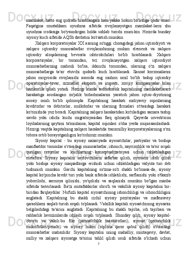 mamlakat, hatto eng qudratli hisoblangani ham yakka hokim bo'lishga qodir emas.
Faqatgina   mustahkam   uyushma   sifatida   rivojlanayotgan   mamlakat-larni   shu
uyushma   irodasiga   bo'ysundirgan   holda   ushlab   turishi   mum-kin.   Hozirda   bunday
siyosiy kuch sifatida AQSh davlatini ko'rsatish mumkin.
Xalqaro korporatsiyalar XX asming so'nggi choragidagi jahon iqtisodiyoti va
xalqaro   iqtisodiy   munosabatlar   rivojlanishining   muhim   elementi   va   xalqaro
iqtisodiy   aloqalarning   bevosita   ishtirokchilari   bo'lib   hisoblanadi.   Xalqaro
korporatsiyalar,   bir   tomondan,   tez   rivojlanayotgan   xalqaro   iqtisodiyot
munosabatlarning   mahsuli   bo'lsa,   ikkinchi   tomondan,   ularning   o'zi   xalqaro
munosabatlarga   ta'sir   etuvchi   qudratli   kuch   hisoblanadi.   Sanoat   korxonalarini
jahon   miqyosida   rivojlanishi   asosida   eng   muhim   omil   bo'lib   tashqi   iqtisodiy
operatsiyalar-tovar,   xizmatlar   eksporti   va   importi,   xorijiy   kompaniyalar   bilan
hamkorlik   qilish   yotadi.   Hozirgi   kunda   tadbirkorlik   kapitalining   mamlakatlararo
harakatiga   asoslangan   xo'jalik   birlashmalarini   yaratish   jahon   iqtiso-diyotining
asosiy   omili   bo'lib   qolmoqda.   Kapitalning   harakati   moliyaviy   oqimlarning
kreditorlar   va   debitorlar,   mulkdorlar   va   ularning   firmalari   o'rtasidagi   harakati
ko'rinishida yuz beradi. Kapitalning xalqaro harakatidan ko'riladigan samara tashqi
savdo   yoki   ishchi   kuchi   migratsiyasidan   farq   qilmaydi.   Qayerda   investitsion
loyihalarning   qaytimi   ta'minlansa,   kapital   oqimlari   o'sha   yerda   mujassamlashadi.
Hozirgi vaqtda kapitalning xalqaro harakatida transmilliy korporatsiyalarning o'rni
tobora ortib borayotganligini ko'rishimiz mumkin.
Siyosiy   kapital   -   bu   siyosiy   nazariyada   siyosatchilar,   partiyalar   va   boshqa
manfaatdor tomonlar o'rtasidagi munosabatlar, ishonch, xayrixohlik va ta'sir orqali
qurilgan   resurslar   va   kuchlarning   konseptualizatsiyasi   uchun   ishlatiladigan
metafora.   Siyosiy   kapitalni   saylovchilarni   safarbar   qilish,   siyosatni   isloh   qilish
yoki   boshqa   siyosiy   maqsadlarga   erishish   uchun   ishlatiladigan   valyuta   turi   deb
tushunish   mumkin.   Garchi   kapitalning   so'zma-so'z   shakli   bo'lmasa-da,   siyosiy
kapital ko'pincha kredit turi yoki bank sifatida ishlatilishi, sarflanishi yoki o'tkazib
yuborilishi,   sarmoya   qilinishi,   yo'qolishi   va   saqlanishi   mumkin   bo'lgan   manba
sifatida   tasvirlanadi.   Ba'zi   mutafakkirlar   obro'li   va   vakillik   siyosiy   kapitalini   bir-
biridan farqlaydilar. Nufuzli kapital siyosatchining ishonchliligi va ishonchliligini
anglatadi.   Kapitalning   bu   shakli   izchil   siyosiy   pozitsiyalar   va   mafkuraviy
qarashlarni saqlab turish orqali to'planadi. Vakillik kapitali siyosatchining siyosatni
belgilashdagi   ta'sirini   anglatadi.   Kapitalning   bu   shakli   tajriba,   ish   tajribasi   va
rahbarlik   lavozimlarida   ishlash   orqali   to'planadi.   Shunday   qilib,   siyosiy   kapital-
obro'si   va   vakili-bu   fikr   (jamoatchilik   taassurotlari),   siyosat   (qonunchilik
mukofotlari/penalti)   va   siyosiy   hukm   (oqilona   qaror   qabul   qilish)   o'rtasidagi
munosabatlar   mahsulidir.   Siyosiy   kapitalni   uning   mahalliy,   mintaqaviy,   davlat,
milliy   va   xalqaro   siyosatga   ta'sirini   tahlil   qilish   usuli   sifatida   o'lchash   uchun
7 