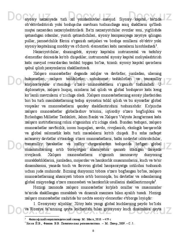 siyosiy   nazariyada   turli   xil   yondashuvlar   mavjud.   Siyosiy   kapital,   ba'zida
ob'ektivlashtirish   yoki   boshqacha   mavhum   tushunchaga   aniq   shakllarni   qo'llash
nuqtai   nazaridan  nazariylashtiriladi.  Ba'zi   nazariyotchilar  ovozlar  soni,   yig'ilishda
qatnashgan   odamlar,   yurish   qatnashchilari,   siyosiy   kampaniyaga   xayriya   qilingan
pullar,   jamoatchilik   fikrini   o'rganish   natijalari   va   boshqa   omillarni   ob'ektiv   yoki
siyosiy kapitalning moddiy va o'lchovli elementlari kabi narsalarni hisoblashadi 2
. 
Nazariyotchilar,   shuningdek,   siyosiy   kapitalni   instrumental   va   tarkibiy
elementlar doirasida ko'rib chiqadilar; instrumental siyosiy kapital moliyalashtirish
kabi   mavjud   resurslardan   tashkil   topgan   bo'lsa,   tizimli   siyosiy   kapital   qarorlarni
qabul qilish jarayonlarini shakllantiradi.
Xalqaro   munosabatlar   deganda   xalqlar   va   davlatlar,   jumladan,   ularning
hukumatlari,   xalqaro   tashkilotlar,   nohukumat   tashkilotlari   va   transmilliy
korporatsiyalar   o‘rtasidagi   o‘zaro   munosabatlarni   o‘rganish   tushuniladi.   U
diplomatiya,   xalqaro   huquq,   nizolarni   hal   qilish   va   global   boshqaruv   kabi   keng
ko‘lamli mavzularni o‘z ichiga oladi. Xalqaro munosabatlarning asosiy jihatlaridan
biri  bu turli mamlakatlarning tashqi  siyosatini  tahlil  qilish va bu siyosatlar  global
voqealar   va   munosabatlarni   qanday   shakllantirishini   tushunishdir.   Ko'pincha
xalqaro   munosabatlar   globallashuv   ta'sirini,   iqtisodiy   o'zaro   bog'liqlikni   va
Birlashgan Millatlar Tashkiloti, Jahon Banki va Xalqaro Valyuta Jamg'armasi kabi
xalqaro institutlarning rolini o'rganishni o'z ichiga oladi. Bundan tashqari, xalqaro
munosabatlar   xavfsizlik,   inson   huquqlari,  savdo,   rivojlanish,   ekologik  barqarorlik
va   global   salomatlik   kabi   turli   masalalarni   ko'rib   chiqadi.   Bu   soha   nafaqat
an'anaviy davlatlar o'rtasidagi o'zaro munosabatlarni, balki nodavlat ishtirokchilar,
transmilliy   harakatlar   va   milliy   chegaralardan   tashqarida   bo'lgan   global
muammolarning   ortib   borayotgan   ahamiyatini   qamrab   oladigan   darajada
rivojlandi.   Xalqaro   munosabatlarni   o'rganish   zamonaviy   dunyoning
murakkabliklarini, jumladan, mojarolar va hamkorlik muammolarini, kuch va ta'sir
dinamikasini,   yanada   tinch   va   farovon   global   hamjamiyatga   intilishni   tushunish
uchun juda muhimdir. Bizning dunyomiz tobora o'zaro bog'langan bo'lsa, xalqaro
munosabatlarning   ahamiyati   tobora   ortib   bormoqda,   bu   davlatlar   va   odamlarning
global miqyosdagi o'zaro munosabati va hamkorlik usullarini shakllantirmoqda 3
.
Hozirgi   zamonda   xalqaro   munosabatlar   ko'plab   omillar   va   muammolar
ta'sirida   shakllangan   murakkab   va   dinamik   manzara   bilan   ajralib   turadi.   Hozirgi
xalqaro munosabatlar muhitida bir nechta asosiy elementlar e'tiborga loyiqdir: 
1.   Geosiyosiy   siljishlar:   Xitoy   kabi   yangi   global   kuchlarning   paydo   bo lishiʻ
va   Rossiya   ta sirining   qayta   kuchayishi   bilan   geosiyosiy   kuch   dinamikasi   qayta	
ʼ
2
     Философский энциклопедический словар. М.: Мисл, 2010. – 479 с
3
  Косов  Й.В.,  Фокина  В.В.  Политическая  регионалистика.  –  М.: Питер, 2009. – С. 5.
8 