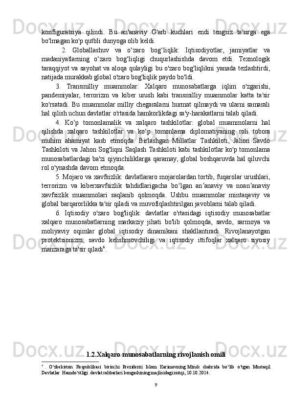 konfiguratsiya   qilindi.   Bu   an'anaviy   G'arb   kuchlari   endi   tengsiz   ta'sirga   ega
bo'lmagan ko'p qutbli dunyoga olib keldi.
  2.   Globallashuv   va   o‘zaro   bog‘liqlik:   Iqtisodiyotlar,   jamiyatlar   va
madaniyatlarning   o‘zaro   bog‘liqligi   chuqurlashishda   davom   etdi.   Texnologik
taraqqiyot va sayohat va aloqa qulayligi bu o'zaro bog'liqlikni yanada tezlashtirdi,
natijada murakkab global o'zaro bog'liqlik paydo bo'ldi. 
3.   Transmilliy   muammolar:   Xalqaro   munosabatlarga   iqlim   o'zgarishi,
pandemiyalar,   terrorizm   va   kiber   urush   kabi   transmilliy   muammolar   katta   ta'sir
ko'rsatadi. Bu muammolar milliy chegaralarni hurmat qilmaydi va ularni samarali
hal qilish uchun davlatlar o'rtasida hamkorlikdagi sa'y-harakatlarni talab qiladi. 
4.   Ko‘p   tomonlamalik   va   xalqaro   tashkilotlar:   global   muammolarni   hal
qilishda   xalqaro   tashkilotlar   va   ko‘p   tomonlama   diplomatiyaning   roli   tobora
muhim   ahamiyat   kasb   etmoqda.   Birlashgan   Millatlar   Tashkiloti,   Jahon   Savdo
Tashkiloti va Jahon Sog'liqni Saqlash Tashkiloti kabi tashkilotlar ko'p tomonlama
munosabatlardagi ba'zi qiyinchiliklarga qaramay, global boshqaruvda hal qiluvchi
rol o'ynashda davom etmoqda. 
5. Mojaro va xavfsizlik: davlatlararo mojarolardan tortib, fuqarolar urushlari,
terrorizm   va   kiberxavfsizlik   tahdidlarigacha   bo lgan   an anaviy   va   noan anaviyʻ ʼ ʼ
xavfsizlik   muammolari   saqlanib   qolmoqda.   Ushbu   muammolar   mintaqaviy   va
global barqarorlikka ta'sir qiladi va muvofiqlashtirilgan javoblarni talab qiladi. 
6.   Iqtisodiy   o'zaro   bog'liqlik:   davlatlar   o'rtasidagi   iqtisodiy   munosabatlar
xalqaro   munosabatlarning   markaziy   jihati   bo'lib   qolmoqda,   savdo,   sarmoya   va
moliyaviy   oqimlar   global   iqtisodiy   dinamikani   shakllantiradi.   Rivojlanayotgan
protektsionizm,   savdo   kelishmovchiligi   va   iqtisodiy   ittifoqlar   xalqaro   siyosiy
manzaraga ta'sir qiladi 4
. 
1.2. Xalqaro munosabatlarning rivojlanish omili
4
  .   О‘ zbekiston     Respublikasi     birinchi     Prezidenti     Islom     Karimovning   Minsk     shahrida     b о‘ lib    о‘ tgan     Mustaqil
Davlatlar    Hamd о‘ stligi    davlat   rahbarlari   kengashining   majlisidagi   nutqi , 10.10.2014.
9 