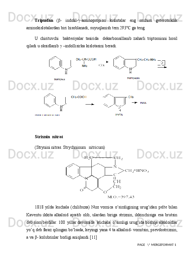 Triptofan   (β-   indolil-γ-aminopropion   kislotalar   eng   muhim   geterotsiklik
aminokislotalardan biri hisoblanadi, suyuqlanish tem.293 ℃  ga teng.
U   chirituvchi     bakteriyalar   tasirida     dekarbonsillanib   zaharli   triptominni   hosil
qiladi u oksidlanib γ –indollisirka kislotasini beradi.
Strixnin  nitrat
( Strynini nitras. Strychninum   nitricum)
1818   yilda   kuchala   (chilibuxa)   Nux   vomica   o‘simligining   urug‘idan   pelte   bilan
Kaventu   ikkita   alkaloid   ajratib   olib,   ulardan   biriga   strixnin,   ikkinchisiga   esa   brutsin
deb nom berdilar. 100  yillar davomida  kuchala  o‘simligi urug‘ida boshqa alkaloidlar
yo‘q deb faraz qilingan bo‘lsada, keyingi yana 4 ta alkaloid- vomitsin, psevdostrixnin,
a va β- kolubrinlar borligi aniqlandi. [11]
 PAGE   \* MERGEFORMAT 1 