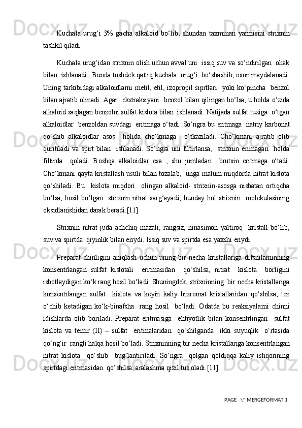 Kuchala   urug‘i   3%   gacha   alkaloid   bo‘lib,   shundan   taxminan   yarmisini   strixnin
tashkil qiladi.
Kuchala urug‘idan strixnin olish uchun avval uni  issiq suv va so‘ndirilgan  ohak
bilan  ishlanadi.  Bunda toshdek qattiq kuchala  urug‘i  bo‘shashib, oson maydalanadi.
Uning tarkibidagi alkaloidlarni  metil, etil, izopropil siprtlari   yoki ko‘pincha   benzol
bilan ajratib olinadi. Agar   ekstraksiyani   benzol bilan qilingan bo‘lsa, u holda o‘zida
alkaloid saqlagan benzolni sulfat kislota bilan  ishlanadi. Natijada sulfat tuziga  o‘tgan
alkaloidlar   benzoldan suvdagi  eritmaga o‘tadi. So‘ngra bu eritmaga  natriy karbonat
qo‘shib   alkaloidlar   asos     holida   cho‘kmaga     o‘tkaziladi.   Cho‘kmani   ajratib   olib
quritiladi   va   spirt   bilan     ishlanadi.   So‘ngra   uni   filtirlansa,     strixnin   erimagan     holda
filtirda     qoladi.   Boshqa   alkaloidlar   esa   ,   shu   jumladan     brutsin   eritmaga   o‘tadi.
Cho‘kmani qayta kristallash usuli bilan tozalab,   unga malum miqdorda nitrat kislota
qo‘shiladi.   Bu     kislota   miqdori     olingan   alkaloid-   strixnin-asosga   nisbatan   ortiqcha
bo‘lsa,   hosil   bo‘lgan    strixnin  nitrat   sarg‘ayadi,   bunday   hol   strixnin    molekulasining
oksidlanishidan darak beradi. [11]
Strixnin   nitrat   juda   achchiq   mazali,   rangsiz,   ninasimon   yaltiroq     kristall   bo‘lib,
suv va spirtda  qiyinlik bilan eriydi. Issiq suv va spirtda esa yaxshi eriydi.
Preparat   chinligini   aniqlash   uchun   uning   bir   necha   kristallariga   difsnilaminning
konsentrlangan   sulfat   kislotali     eritmasidan     qo‘shilsa,   nitrat     kislota     borligini
isbotlaydigan ko‘k rang hosil bo‘ladi. Shuningdek, strixninning  bir necha kristallariga
konsentrlangan   sulfat     kislota   va   keyin   kaliy   bixromat   kristallaridan   qo‘shilsa,   tez
o‘chib   ketadigan   ko‘k-binafsha     rang   hosil     bo‘ladi.   Odatda   bu   reaksiyalarni   chinni
idishlarda   olib   boriladi.   Preparat   eritmasiga     ehtiyotlik   bilan   konsentrlingan     sulfat
kislota   va   temir   (II)   –   sulfat     eritmalaridan     qo‘shilganda     ikki   suyuqlik     o‘rtasida
qo‘ng‘ir  rangli halqa hosil bo‘ladi.  Strixninning bir necha kristallariga konsentrlangan
nitrat   kislota     qo‘shib     bug‘lantiriladi.   So‘ngra     qolgan   qoldiqqa   kaliy   ishqorining
spirtdagi eritmasidan  qo‘shilsa, aralashma qizil tus oladi. [11]
 PAGE   \* MERGEFORMAT 1 