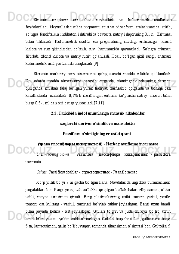 Strixnin   miqdorini   aniqlashda   neytrallash   va   kolorimetrik   usullardan
foydalaniladi. Neytrallash usulida preparatni spirt va  xloroform  aralashmasida  eritib,
so‘ngra fenolftalein indikatori ishtirokida bevosita natriy ishqorining 0,1 n.   Eritmasi
bilan   titrlanadi.   Kolorimetrik   usulda   esa   preparatning   suvdagi   eritmasiga     xlorid
kislota   va   rux   qirindisidan   qo‘shib,   suv     hammomida   qaynatiladi.   So‘ngra   eritmani
filtirlab,   xlorid   kislota   va   natriy   nitrit   qo‘shiladi.   Hosil   bo‘lgan   qizil   rangli   eritmani
kolorimetrik usul yordamida aniqlanadi. [9]
Sterxnin   markaziy   nerv   sistemasini   qo‘zg‘atuvchi   modda   sifatida   qo‘llaniladi.
Uni   odatda   modda   almashinuvi   pasayib   ketganda,   shuningdek   odamning   darmoni
quriganda,   mushak   falaj   bo‘lgan   yurak   faoliyati   zaiflashib   qolganda   va   boshqa   bazi
kasalliklarda   ishlatiladi. 0,1% li sterillangan eritmasi ko‘pincha natriy   arsenat  bilan
birga 0,5-1 ml dan teri ostiga yuboriladi. [7,11]
2.3. Tarkibida indol unumlariga mansub alkaloidlar
saqlovchi dorivor o’simlik va mahsulotlar
Passiflora o’simligining  е r ustki qismi -
(трава пассифлоры инкарнатной)  - Herba passiflorae incarnatae
O’simlikning   nomi.       Passiflora     (пассифлора     инкарнатная)   -   passiflora
incarnata
Oilasi.  Passifloradoshlar -  страстоцветные  - Passifloraceae.
Ko’p yillik bo’yi 9 m gacha bo’lgan liana. Novdalarida ingichka buramasimon
jingalaklari bor. Bargi yirik, uch bo’lakka qirqilgan bo’lakchalari ellipssimon, o’tkir
uchli,   mayda   arrasimon   qirrali.   Barg   plastinaksining   ustki   tomoni   yashil,   pastki
tomoni   esa   kulrang   -   yashil,   tomirlari   bo’ylab   tuklar   joylashgan.   Bargi   uzun   bandi
bilan   poyada   k е tma   -   k е t   joylashgan.   Gullari   to’g’ri   va   juda   chiroyli   bo’lib,   uzun
bandi bilan yakka - yakka xolda o’rnashgan. Guloldi bargchasi 2 ta, gulkosacha bargi
5 ta, lants е tsimon, qalin bo’lib, yuqori tomonda tikansimon o’simtasi bor. Gultojisi 5
 PAGE   \* MERGEFORMAT 1 