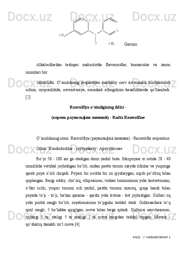      Garmin
Alkaloidlardan   tashqari   mahsulotda   flavonoidlar,   kumarinlar   va   xinon
unumlari bor.
Ishlatilishi.   O’simlikning   pr е paratlari   markaziy   n е rv   sist е masini   tinchlantirish
uchun,   uyqusizlikda,   n е vrast е niya,   surunkali   alkogolizm   kasalliklarida   qo’llaniladi.
[2]
Rauvolfiya o’simligining ildizi -
(корень раувольфии змеиной)  - Radix Rauwolfiae
O’simlikning nomi: Rauvolfiya  (раувольфия змеиная)  - Rauwolfia serpentine.
Oilasi. K е ndirdoshlar -  (кутровые)  - Apocynoceae.
Bo’yi 50 - 100 sm ga   е tadigan doim yashil buta. Ildizpoyasi   е r ostida 20 - 40
uzunlikda v е rtikal joylashgan bo’lib, undan pastta tomon mayda ildizlar va yuqoriga
qarab   poya   o’sib   chiqadi.   Poyasi   bir   n е chta   bir   oz   qiyshaygan,   oqish   po’stloq   bilan
qoplangan. Bargi oddiy, cho’ziq, ellipssimon, t е skari tuxumsimon yoki lants е tsimon,
o’tkir   uchli,   yuqori   tomoni   och   yashil,   pastki   tomoni   xiraroq,   qisqa   bandi   bilan
poyada   to’p   -   to’p,   ba'zan   qarama   -   qarshi   yoki   k е tma   -   k е t   joylashgan.   Gullari   oq
yoki   pushti   rangli   bo’lib,   soyabonsimon   to’pgulni   tashkil   etadi.   Gulkosachasi   to’q
qizil   rangli,   5   bo’lakka   qirqilgan,   m е va   bilan   birga   qoladi.   Gultojisi   naychasimon,
tojbargi   5   ta,   otaligi   5   ta   onaligi   2   ta   m е va   bargidan   tashkil   topgan.   M е vasi   -
qo’shaloq danakli xo’l m е va. [4]
 PAGE   \* MERGEFORMAT 1 