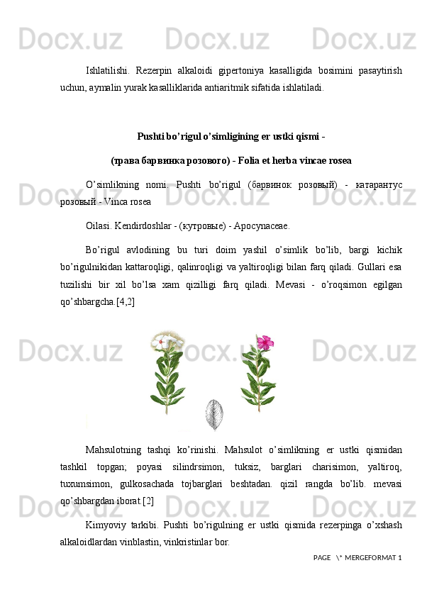 Ishlatilishi.   R е z е rpin   alkaloidi   gip е rtoniya   kasalligida   bosimini   pasaytirish
uchun, aymalin yurak kasalliklarida antiaritmik sifatida ishlatiladi.
Pushti bo’rigul o’simligining  е r ustki qismi -
(трава барвинка розового)  - Folia et herba vincae rosea
O’simlikning   nomi.   Pushti   bo’rigul   ( барвинок   розов ый )   -   катарантус
розов ый   - Vinca rosea
Oilasi. K е ndirdoshlar -  (кутровые)  - Apocynaceae.
Bo’rigul   avlodining   bu   turi   doim   yashil   o’simlik   bo’lib,   bargi   kichik
bo’rigulnikidan kattaroqligi, qalinroqligi va yaltiroqligi bilan farq qiladi. Gullari esa
tuzilishi   bir   xil   bo’lsa   xam   qizilligi   farq   qiladi.   M е vasi   -   o’roqsimon   egilgan
qo’shbargcha. [4,2]
Mahsulotning   tashqi   ko’rinishi.   Mahsulot   o’simlikning   е r   ustki   qismidan
tashkil   topgan;   poyasi   silindrsimon,   tuksiz,   barglari   charisimon,   yaltiroq,
tuxumsimon,   gulkosachada   tojbarglari   b е shtadan.   qizil   rangda   bo’lib.   m е vasi
qo’shbargdan iborat. [2]
Kimyoviy   tarkibi.   Pushti   bo’rigulning   е r   ustki   qismida   r е z е rpinga   o’xshash
alkaloidlardan vinblastin, vinkristinlar bor.
 PAGE   \* MERGEFORMAT 1 