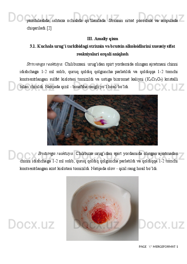 yaxshilashda,   ishtaxa   ochishda   qo’llanilada.   Strixnin   nitrat   poroshok   va   ampulada
chiqariladi. [2]
III. Amaliy qism
3.1. Kuchala urug’i tarkibidagi strixnin va brutsin alkoloidlarini xususiy sifat
reaksiyalari orqali aniqlash
Strixninga r е aktsiya.  Chilibuxani  urug’idan spirt yordamida olingan ajratmani chinni
idishchaga   1-2   ml   solib,   quruq   qoldiq   qolguncha   parlatildi   va   qoldiqqa   1-2   tomchi
konts е ntrlangan   sulfat   kislotasi   tomizildi   va   ustiga   bixromat   kaliyni   ( K
2 Cr
2 O
7 )   kristalli
bilan chizildi. Natijada qizil - binafsha rangli yo’l hosil bo’ldi.
Brutsinga   r е aktsiya .   Chilibuxa   urug’idan   spirt   yordamida   olingan   ajratmadan
chinni idishchaga 1-2 ml solib, quruq qoldiq qolguncha parlatildi va qoldiqqa 1-2 tomchi
konts е ntrlangan azot kislotasi tomizildi. Natijada olov - qizil rang hosil bo’ldi.
 PAGE   \* MERGEFORMAT 1 