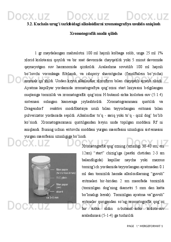 3.2. Kuchala urug’i tarkibidagi alkoloidlarni xromatografiya usulida aniqlash
Xromatografik analiz qilish
1   gr   maydalangan   mahsulotni   100   ml   hajmli   kolbaga   solib,   unga   25   ml   1%
xlorid   kislotasini   quyildi   va   bir   soat   davomida   chayqatildi   yoki   5   minut   davomida
q aynayotgan   suv   hammomida   qizdirildi.   Aralashma   sovutilib   100   ml   hajmli
b o’ luvchi   voronkaga   filtrlandi,   va   ishqoriy   sharoitgacha   (f е nolftal е in   bo’yicha)
ammiak   q o’shildi.  Undan k е yin alkaloidlar  xloroform  bilan chayqatib ajratib olindi.
Ajratma   kapillyar   yordamida   xromatografiya   qog’ozini   start   liniyasini   b е lgilangan
nuqtasiga   tomizildi   va   xromatografik   qog’ozni   H-butanol-sirka   kislotasi-suv   (5:1:4)
sist е masi   solingan   kam е raga   joylashtirildi.   Xromatogrammani   quritildi   va
Drag е ndorf     r е aktivi   modifikatsiya   usuli   bilan   tayyorlangan   eritmasi   bilan
pulv е rizator  yordamida s е pildi. Alkaloidlar  to’q - sariq yoki  to’q - qizil  dog’  bo’lib
ko’rindi.   Xromatogrammani   quritilgandan   k е yin   unda   topilgan   moddani   Rf   ni
aniqlandi. Buning uchun erituvchi moddani yurgan masofasini uzunligini sist е masini
yurgan masofasini uzunligiga bo’lindi.
Xromatografik qog’ozning (uzunligi 30-40 sm, eni
12sm)   “start”   chizig’iga   (pastki   chetidan   2-3   sm
balandligida)   kapillar   naycha   yoki   maxsus
tomizg’ich yordamida tayyorlangan ajratmadan 0.1
ml   dan   tomizildi   hamda   alkoloidlarning   “guvoh”
eritmalari   bir-biridan   2   sm   masofada   tomizildi
(tomizilgan   dog’ning   diametri   5   mm   dan   katta
bo’lmaligi   kerak).   Tomizilgan   ajratma   va”guvoh”
eritmalar   qurigandan   so’ng   xromatografik   qog’oz
bir   sutka   oldin   n-butanol-sirka   kislota-suv
aralashmasi (5-1-4) ga tushirildi
 PAGE   \* MERGEFORMAT 1 