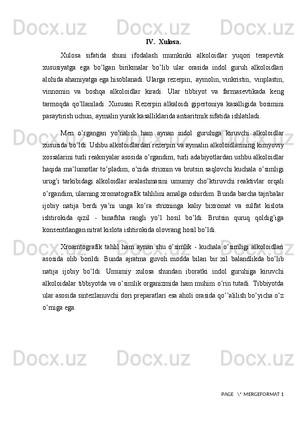 IV.  Xulosa.
Xulosa   sifatida   shuni   ifodalash   mumkinki   alkoloidlar   yuqori   terapevtik
xususiyatga   ega   bo’lgan   birikmalar   bo’lib   ular   orasida   indol   guruh   alkoloidlari
alohida ahamiyatga ega hisoblanadi. Ularga  rezerpin,  aymolin, vinkristin,  vinplastin,
vinnomin   va   boshqa   alkoloidlar   kiradi.   Ular   tibbiyot   va   farmasevtikada   keng
tarmoqda   qo’llaniladi.   Xususan   R е z е rpin   alkaloidi   gip е rtoniya   kasalligida   bosimini
pasaytirish uchun, aymalin yurak kasalliklarida antiaritmik sifatida ishlatiladi.
Men   o’rgangan   yo’nalish   ham   aynan   indol   guruhiga   kiruvchi   alkoloidlar
xususida bo’ldi. Ushbu alkoloidlardan rezerpin va aymalin alkoloidlarining kimyoviy
xossalarini turli reaksiyalar asosida o’rgandim, turli adabiyotlardan ushbu alkoloidlar
haqida ma’lumotlar to’pladim, o’zida strixnin va brutsin saqlovchi kuchala o’simligi
urug’i   tarkibidagi   alkoloidlar   aralashmasini   umumiy   cho’ktiruvchi   reaktivlar   orqali
o’rgandim, ularning xromatografik tahlilini amalga oshirdim. Bunda barcha tajribalar
ijobiy   natija   berdi   ya’ni   unga   ko’ra   strixninga   kaliy   bixromat   va   sulfat   kislota
ishtirokida   qizil   -   binafsha   rangli   yo’l   hosil   bo’ldi.   Brutsin   quruq   qoldig’iga
konsentrlangan nitrat kislota ishtirokida olovrang hosil bo’ldi.
Xroamtografik   tahlil   ham   aynan   shu   o’simlik   -   kuchala   o’simligi   alkoloidlari
asosida   olib   borildi.   Bunda   ajratma   guvoh   modda   bilan   bir   xil   balandlikda   bo’lib
natija   ijobiy   bo’ldi.   Umumiy   xulosa   shundan   iboratki   indol   guruhiga   kiruvchi
alkoloidalar tibbiyotda va o’simlik organizmida ham muhim o’rin tutadi. Tibbiyotda
ular asosida sintezlanuvchi dori preparatlari esa aholi orasida qo’’alilish bo’yicha o’z
o’rniga ega.
 PAGE   \* MERGEFORMAT 1 