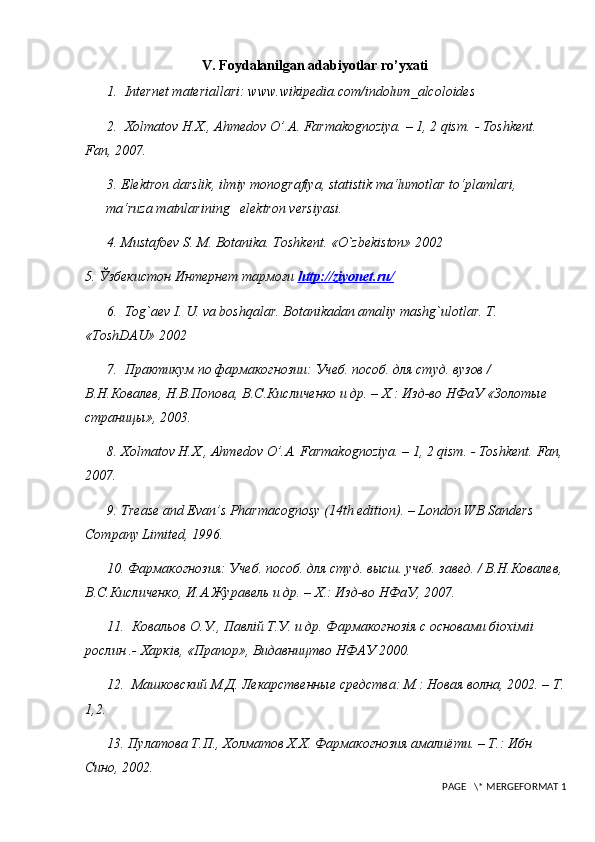 V. Foydalanilgan adabiyotlar ro’yxati
1.    Internet materiallari: www.wikipedia.com/indolum_alcoloides
2.   Х olmatov H.X., Ahmedov O’.A. Farmakognoziya. – 1, 2 qism.  - Toshkent. 
Fan, 2007. 
3.  Elektron darslik, ilmiy monografiya,   statistik ma‘lumotlar to‘plamlari, 
ma‘ruza matnlarining   elektron versiyasi. 
4.  Mustafoev S. M. Botanika. Toshkent.  «O`zbekiston» 2002
5. Ўзбекистон Интернет тармоғи  http    ://    ziyonet    .   ru    /  
6.   Tog`aev I. U. va boshqalar. Botanikadan amaliy mashg`ulotlar. T. 
«ToshDAU» 2002
7.  Практикум по фармакогнозии: Учеб. пособ. для студ. вузов / 
В.Н.Ковалев, Н.В.Попова, В.С.Кисличенко и др. – Х.: Изд-во НФаУ «Золотые 
страницы», 2003. 
8. Хolmatov H.X., Ahmedov O’.A. Farmakognoziya. – 1, 2 qism. - Toshkent.  Fan,
2007. 
9.  Trease and Evan’s Pharmacognosy (14th edition). – London WB Sanders 
Company Limited, 1996. 
10. Фармакогнозия: Учеб. пособ. для студ. высш. учеб. завед. / В.Н.Ковалев,
В.С.Кисличенко, И.А.Журавель и др. – Х.: Изд-во НФаУ, 2007. 
11.  Ковальов О.У., Павлiй Т.У. и др. Фармакогнозiя с основами бiохiмii 
рослин .- Харкiв, «Прапор», Видавництво НФАУ 2000. 
12.  Машковский М.Д. Лекарственные средства: М.: Новая волна, 2002. – Т.
1,2. 
13. П y латова Т.П., Холматов Х.Х. Фармакогнозия амалиёти. – Т.: Ибн 
Сино, 2002. 
 PAGE   \* MERGEFORMAT 1 