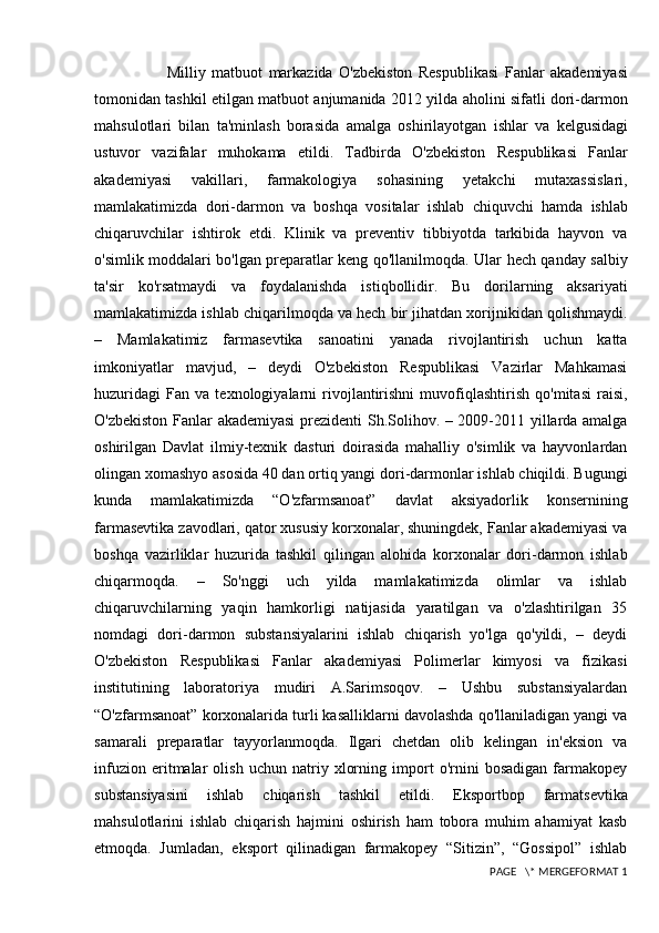                         Milliy   matbuot   markazida   O ' zbekiston   Respublikasi   Fanlar   akademiyasi
tomonidan   tashkil   etilgan   matbuot   anjumanida  2012   yilda   aholini   sifatli   dori - darmon
mahsulotlari   bilan   ta ' minlash   borasida   amalga   oshirilayotgan   ishlar   va   kelgusidagi
ustuvor   vazifalar   muhokama   etildi .   Tadbirda   O ' zbekiston   Respublikasi   Fanlar
akademiyasi   vakillari ,   farmakologiya   sohasining   yetakchi   mutaxassislari ,
mamlakatimizda   dori - darmon   va   boshqa   vositalar   ishlab   chiquvchi   hamda   ishlab
chiqaruvchilar   ishtirok   etdi .   Klinik   va   preventiv   tibbiyotda   tarkibida   hayvon   va
o'simlik moddalari bo'lgan preparatlar keng qo'llanilmoqda. Ular hech qanday salbiy
ta'sir   ko'rsatmaydi   va   foydalanishda   istiqbollidir.   Bu   dorilarning   aksariyati
mamlakatimizda ishlab chiqarilmoqda va hech bir jihatdan xorijnikidan qolishmaydi.
–   Mamlakatimiz   farmasevtika   sanoatini   yanada   rivojlantirish   uchun   katta
imkoniyatlar   mavjud,   –   deydi   O'zbekiston   Respublikasi   Vazirlar   Mahkamasi
huzuridagi   Fan   va   texnologiyalarni   rivojlantirishni   muvofiqlashtirish   qo'mitasi   raisi,
O'zbekiston Fanlar akademiyasi  prezidenti Sh.Solihov. – 2009-2011 yillarda amalga
oshirilgan   Davlat   ilmiy-texnik   dasturi   doirasida   mahalliy   o'simlik   va   hayvonlardan
olingan xomashyo asosida 40 dan ortiq yangi dori-darmonlar ishlab chiqildi. Bugungi
kunda   mamlakatimizda   “O'zfarmsanoat”   davlat   aksiyadorlik   konsernining
farmasevtika zavodlari, qator xususiy korxonalar, shuningdek, Fanlar akademiyasi va
boshqa   vazirliklar   huzurida   tashkil   qilingan   alohida   korxonalar   dori-darmon   ishlab
chiqarmoqda.   –   So'nggi   uch   yilda   mamlakatimizda   olimlar   va   ishlab
chiqaruvchilarning   yaqin   hamkorligi   natijasida   yaratilgan   va   o'zlashtirilgan   35
nomdagi   dori-darmon   substansiyalarini   ishlab   chiqarish   yo'lga   qo'yildi,   –   deydi
O'zbekiston   Respublikasi   Fanlar   akademiyasi   Polimerlar   kimyosi   va   fizikasi
institutining   laboratoriya   mudiri   A.Sarimsoqov.   –   Ushbu   substansiyalardan
“O'zfarmsanoat” korxonalarida turli kasalliklarni davolashda qo'llaniladigan yangi va
samarali   preparatlar   tayyorlanmoqda.   Ilgari   chetdan   olib   kelingan   in'eksion   va
infuzion   eritmalar   olish   uchun   natriy   xlorning   import   o'rnini   bosadigan   farmakopey
substansiyasini   ishlab   chiqarish   tashkil   etildi.   Eksportbop   farmatsevtika
mahsulotlarini   ishlab   chiqarish   hajmini   oshirish   ham   tobora   muhim   ahamiyat   kasb
etmoqda.   Jumladan,   eksport   qilinadigan   farmakopey   “Sitizin”,   “Gossipol”   ishlab
 PAGE   \* MERGEFORMAT 1 