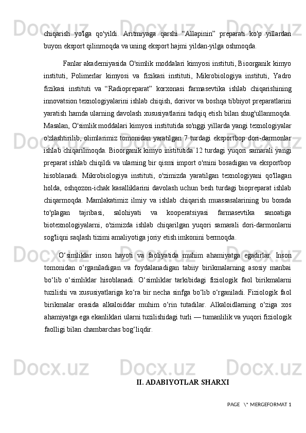 chiqarish   yo'lga   qo'yildi.   Aritmiyaga   qarshi   “Allapinin”   preparati   ko'p   yillardan
buyon eksport qilinmoqda va uning eksport hajmi yildan-yilga oshmoqda.
                  Fanlar akademiyasida O'simlik moddalari kimyosi instituti, Bioorganik kimyo
instituti,   Polimerlar   kimyosi   va   fizikasi   instituti,   Mikrobiologiya   instituti,   Yadro
fizikasi   instituti   va   “Radiopreparat”   korxonasi   farmasevtika   ishlab   chiqarishining
innovatsion texnologiyalarini ishlab chiqish, dorivor va boshqa tibbiyot preparatlarini
yaratish hamda ularning davolash xususiyatlarini tadqiq etish bilan shug'ullanmoqda.
Masalan, O'simlik moddalari kimyosi institutida so'nggi yillarda yangi texnologiyalar
o'zlashtirilib, olimlarimiz tomonidan yaratilgan 7 turdagi  eksportbop dori-darmonlar
ishlab chiqarilmoqda. Bioorganik kimyo institutida 12 turdagi yuqori samarali yangi
preparat ishlab chiqildi va ularning bir qismi import o'rnini bosadigan va eksportbop
hisoblanadi.   Mikrobiologiya   instituti,   o'zimizda   yaratilgan   texnologiyani   qo'llagan
holda, oshqozon-ichak kasalliklarini  davolash uchun besh turdagi biopreparat ishlab
chiqarmoqda.   Mamlakatimiz   ilmiy   va   ishlab   chiqarish   muassasalarining   bu   borada
to'plagan   tajribasi,   salohiyati   va   kooperatsiyasi   farmasevtika   sanoatiga
biotexnologiyalarni,   o'zimizda   ishlab   chiqarilgan   yuqori   samarali   dori-darmonlarni
sog'liqni saqlash tizimi amaliyotiga joriy etish imkonini bermoqda.
O‘simliklar   inso n   hayoti   va   faoliyatida   muhim   ahamiyatga   egadirlar.   Inson
tomonidan   o‘rganiladigan   va   foydalanadigan   tabiiy   birikmalarning   asosiy   manbai
bo‘lib   o‘simliklar   hisoblanadi.   O‘simliklar   tarkibidagi   fiziologik   faol   birikmalarni
tuzilishi  va xususiyatlariga ko‘ra bir necha sinfga bo‘lib o‘rganiladi. Fiziologik faol
birikmalar   orasida   alkaloiddar   muhim   o‘rin   tutadilar.   Alkaloidlarning   o‘ziga   xos
ahamiyatga ega ekanliklari ularni tuzilishidagi turli — tumanlilik va yuqori fiziologik
faolligi bilan chambarchas bog‘liqdir. 
II. ADABIYOTLAR SHARXI
 PAGE   \* MERGEFORMAT 1 