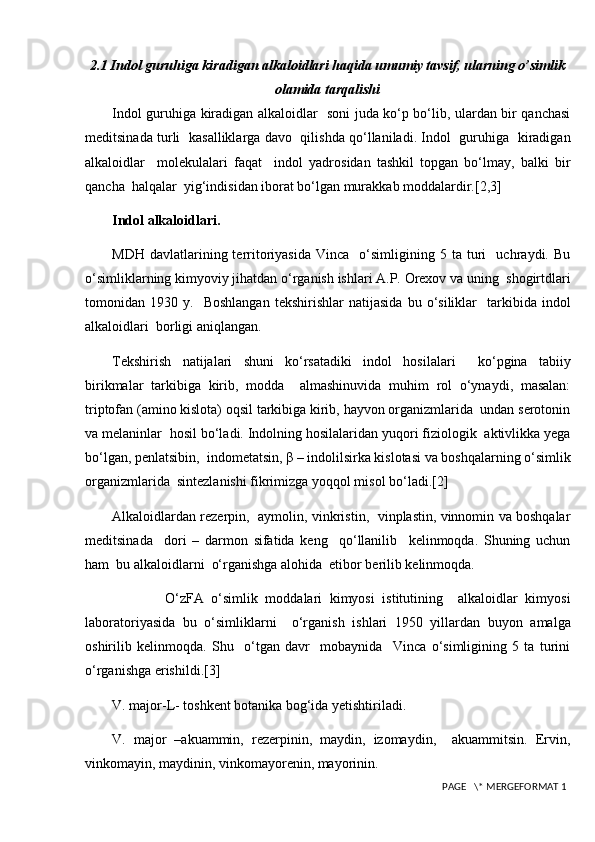 2.1 Indol guruhiga kiradigan alkaloidlari haqida umumiy tavsif, ularning o’simlik
olamida tarqalishi
Indol guruhiga kiradigan alkaloidlar   soni juda ko‘p bo‘lib, ulardan bir qanchasi
meditsinada turli   kasalliklarga davo   qilishda qo‘llaniladi. Indol   guruhiga   kiradigan
alkaloidlar     molekulalari   faqat     indol   yadrosidan   tashkil   topgan   bo‘lmay,   balki   bir
qancha  halqalar  yig‘indisidan iborat bo‘lgan murakkab moddalardir.[2,3]
Indol alkaloidlari.
MDH   davlatlarining  territoriyasida   Vinca     o‘simligining   5  ta   turi     uchraydi.   Bu
o‘simliklarning kimyoviy jihatdan o‘rganish ishlari A.P. Orexov va uning  shogirtdlari
tomonidan  1930   y.    Boshlangan   tekshirishlar   natijasida   bu   o‘siliklar     tarkibida  indol
alkaloidlari  borligi aniqlangan.
Tekshirish   natijalari   shuni   ko‘rsatadiki   indol   hosilalari     ko‘pgina   tabiiy
birikmalar   tarkibiga   kirib,   modda     almashinuvida   muhim   rol   o‘ynaydi,   masalan:
triptofan (amino kislota) oqsil tarkibiga kirib, hayvon organizmlarida  undan serotonin
va melaninlar  hosil bo‘ladi. Indolning hosilalaridan yuqori fiziologik  aktivlikka yega
bo‘lgan, penlatsibin,  indometatsin, β – indolilsirka kislotasi va boshqalarning o‘simlik
organizmlarida  sintezlanishi fikrimizga yoqqol misol bo‘ladi.[2]
Alkaloidlardan rezerpin,   aymolin, vinkristin,   vinplastin, vinnomin va boshqalar
meditsinada     dori   –   darmon   sifatida   keng     qo‘llanilib     kelinmoqda.   Shuning   uchun
ham  bu alkaloidlarni  o‘rganishga alohida  etibor berilib kelinmoqda.
              O‘zFA   o‘simlik   moddalari   kimyosi   istitutining     alkaloidlar   kimyosi
laboratoriyasida   bu   o‘simliklarni     o‘rganish   ishlari   1950   yillardan   buyon   amalga
oshirilib   kelinmoqda.   Shu     o‘tgan   davr     mobaynida     Vinca   o‘simligining   5   ta   turini
o‘rganishga erishildi. [3]
V. major-L- toshkent botanika bog‘ida yetishtiriladi.
V.   major   –akuammin,   rezerpinin,   maydin,   izomaydin,     akuammitsin.   Ervin,
vinkomayin, maydinin, vinkomayorenin, mayorinin.
 PAGE   \* MERGEFORMAT 1 