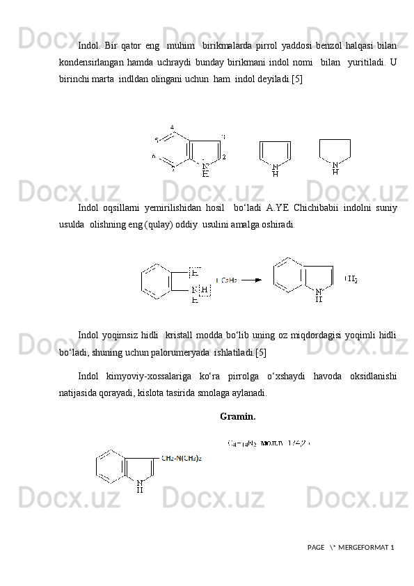Indol.   Bir   qator   eng     muhim     birikmalarda   pirrol   yaddosi   benzol   halqasi   bilan
kondensirlangan   hamda   uchraydi   bunday   birikmani   indol   nomi     bilan     yuritiladi.   U
birinchi marta  indldan olingani uchun  ham  indol deyiladi. [5]
                          
Indol   oqsillarni   yemirilishidan   hosil     bo‘ladi   A.YE   Chichibabii   indolni   suniy
usulda  olishning eng (qulay) oddiy  usulini amalga oshiradi.
                    
Indol  yoqimsiz hidli    kristall  modda bo‘lib uning oz miqdordagisi  yoqimli hidli
bo‘ladi, shuning uchun palorumeryada  ishlatiladi.[5]
Indol   kimyoviy-xossalariga   ko‘ra   pirrolga   o‘xshaydi   havoda   oksidlanishi
natijasida qorayadi, kislota tasirida smolaga aylanadi.
Gramin.
 PAGE   \* MERGEFORMAT 1 