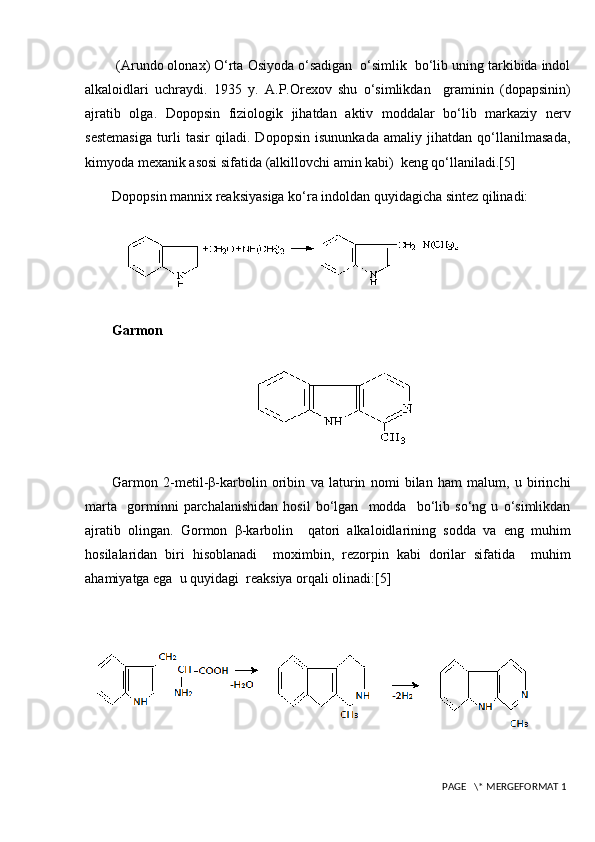  (Arundo olonax) O‘rta Osiyoda o‘sadigan  o‘simlik  bo‘lib uning tarkibida indol
alkaloidlari   uchraydi.   1935   y.   A.P.Orexov   shu   o‘simlikdan     graminin   (dopapsinin)
ajratib   olga.   Dopopsin   fiziologik   jihatdan   aktiv   moddalar   bo‘lib   markaziy   nerv
sestemasiga   turli   tasir   qiladi.   Dopopsin   isununkada   amaliy   jihatdan   qo‘llanilmasada,
kimyoda mexanik asosi sifatida (alkillovchi amin kabi)  keng qo‘llaniladi.[5]
Dopopsin mannix reaksiyasiga ko‘ra indoldan quyidagicha sintez qilinadi:
Garmon
Garmon   2-metil-β-karbolin   oribin   va   laturin   nomi   bilan   ham   malum,   u   birinchi
marta     gorminni   parchalanishidan   hosil   bo‘lgan     modda     bo‘lib   so‘ng   u   o‘simlikdan
ajratib   olingan.   Gormon   β-karbolin     qatori   alkaloidlarining   sodda   va   eng   muhim
hosilalaridan   biri   hisoblanadi     moximbin,   rezorpin   kabi   dorilar   sifatida     muhim
ahamiyatga ega  u quyidagi  reaksiya orqali olinadi:[5]
 PAGE   \* MERGEFORMAT 1 