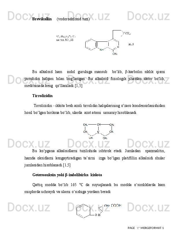 Brevikallin       (vodorodxlorid tuzi)
Bu   alkaloid   ham     indol   g uruh iga   mansub     bo‘lib,   β-karbolin   siklik   qismi
pirrolidin   halqasi   bilan   bog‘langan.   Bu   alkaloid   fiziologik   jihatdan   aktiv   bo‘lib,
meditsinada keng  qo‘llaniladi. [1,5]
Tirrolizidin
  Tirrolizidin - ikkita besh azoli tirrolidin halqalarining o‘zaro kondensirlanishidan
hosil bo‘lgan birikma bo‘lib, ularda  azot atomi  umumiy hisoblanadi.
Bu   ko‘pgana   alkaloidlarni   tuzilishida   ishtirok   etadi.   Jumladan     spazmalitin,
hamda   oksidlarni   kengaytiradigan   ta’sirni     izga   bo‘lgan   platifillin   alkaloidi   shular
jumlasidan hisoblanadi. [1,5]
Geteroauksin yoki β-indolilsirka  kislota 
Qattiq   modda   bo‘lib   165   ℃   da   suyuqlanadi   bu   modda   o‘simliklarda   kam
miqdorda uchraydi va ularni o‘sishiga yordam beradi
 PAGE   \* MERGEFORMAT 1 