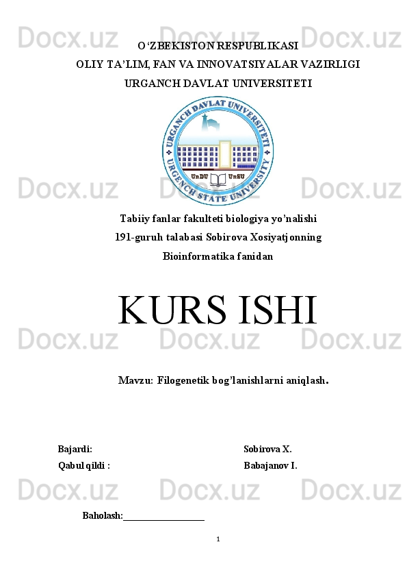 O‘ZBEKISTON RESPUBLIKASI 
OLIY TA’LIM, FAN VA INNOVATSIYALAR VAZIRLIGI 
URGANCH DAVLAT UNIVERSITETI
Tabiiy fanlar fakulteti biologiya yo’nalishi
19 1 -guruh talabasi  Sobirova Xosiyatjonn ing
Bioinformatika fanidan
KURS ISHI
    Mavzu:  Filogenetik bog’lanishlarni aniqlash .
Bajardi:                                                                Sobirova X.
Qabul qildi :                                                        Babajanov I.
Baholash:_________________
1 