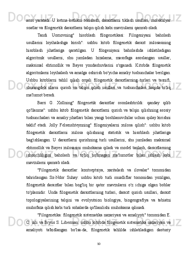 asos   yaratadi.   U   ketma-ketlikni   tekislash,   daraxtlarni   tiklash   usullari,   molekulyar
soatlar va filogenetik daraxtlarni talqin qilish kabi mavzularni qamrab oladi.
Tandi   Uornovning"   hisoblash   filogenetikasi:   Filogeniyani   baholash
usullarini   loyihalashga   kirish":   ushbu   kitob   filogenetik   daraxt   xulosasining
hisoblash   jihatlariga   qaratilgan.   U   filogeniyani   baholashda   ishlatiladigan
algoritmik   usullarni,   shu   jumladan   hizalama,   masofaga   asoslangan   usullar,
maksimal   ehtimollik   va   Bayes   yondashuvlarini   o'rganadi.   Kitobda   filogenetik
algoritmlarni loyihalash va amalga oshirish bo'yicha amaliy tushunchalar berilgan.
Ushbu   kitoblarni   tahlil   qilish   orqali   filogenetik   daraxtlarning   turlari   va   tasnifi,
shuningdek   ularni   qurish   va   talqin   qilish   usullari   va   tushunchalari   haqida   to'liq
ma'lumot beradi.
Barri   G.   Xollning"   filogenetik   daraxtlar   osonlashtirildi:   qanday   qilib
qo'llanma":   ushbu   kitob   filogenetik   daraxtlarni   qurish   va   talqin   qilishning   asosiy
tushunchalari va amaliy jihatlari bilan yangi boshlanuvchilar uchun qulay kirishni
taklif   etadi.   Jolly   Felsenshteynning"   filogeniyalarni   xulosa   qilish":   ushbu   kitob
filogenetik   daraxtlarni   xulosa   qilishning   statistik   va   hisoblash   jihatlariga
bag'ishlangan.   U   daraxtlarni   qurishning   turli   usullarini,   shu   jumladan   maksimal
ehtimollik   va   Bayes   xulosasini   muhokama  qiladi   va   model   tanlash,   daraxtlarning
ishonchliligini   baholash   va   to'liq   bo'lmagan   ma'lumotlar   bilan   ishlash   kabi
mavzularni qamrab oladi.
"Filogenetik   daraxtlar:   kontseptsiya,   xaritalash   va   ilovalar"   tomonidan
tahrirlangan   Sx-Ndor   Suhay:   ushbu   kitob   turli   mualliflar   tomonidan   yozilgan,
filogenetik   daraxtlar   bilan   bog'liq   bir   qator   mavzularni   o'z   ichiga   olgan   boblar
to'plamidir.   Unda   filogenetik   daraxtlarning   turlari,   daraxt   qurish   usullari,   daraxt
topologiyalarining   talqini   va   evolyutsion   biologiya,   biogeografiya   va   tabiatni
muhofaza qilish kabi turli sohalarda qo'llanilishi muhokama qilinadi.
"Filogenetika: filogenetik sistematika nazariyasi va amaliyoti" tomonidan E.
O. uili va Bryus S. Liberman: ushbu kitobda filogenetik sistematika nazariyasi va
amaliyoti   ta'kidlangan   bo'lsa-da,   filogenetik   tahlilda   ishlatiladigan   dasturiy
10 