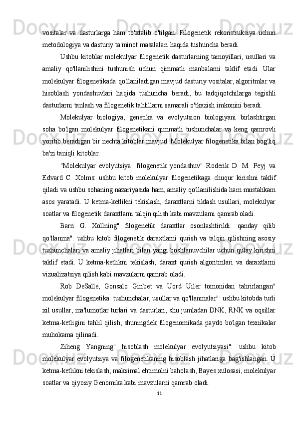 vositalar   va   dasturlarga   ham   to'xtalib   o'tilgan.   Filogenetik   rekonstruksiya   uchun
metodologiya va dasturiy ta'minot masalalari haqida tushuncha beradi.
Ushbu kitoblar molekulyar filogenetik dasturlarning tamoyillari, usullari  va
amaliy   qo'llanilishini   tushunish   uchun   qimmatli   manbalarni   taklif   etadi.   Ular
molekulyar filogenetikada qo'llaniladigan mavjud dasturiy vositalar, algoritmlar va
hisoblash   yondashuvlari   haqida   tushuncha   beradi,   bu   tadqiqotchilarga   tegishli
dasturlarni tanlash va filogenetik tahlillarni samarali o'tkazish imkonini beradi.
Molekulyar   biologiya,   genetika   va   evolyutsion   biologiyani   birlashtirgan
soha   bo'lgan   molekulyar   filogenetikani   qimmatli   tushunchalar   va   keng   qamrovli
yoritib beradigan bir nechta kitoblar mavjud. Molekulyar filogenetika bilan bog'liq
ba'zi taniqli kitoblar:
"Molekulyar   evolyutsiya:   filogenetik   yondashuv"   Roderik   D.   M.   Peyj   va
Edvard   C.   Xolms:   ushbu   kitob   molekulyar   filogenetikaga   chuqur   kirishni   taklif
qiladi va ushbu sohaning nazariyasida ham, amaliy qo'llanilishida ham mustahkam
asos   yaratadi.   U   ketma-ketlikni   tekislash,   daraxtlarni   tiklash   usullari,   molekulyar
soatlar va filogenetik daraxtlarni talqin qilish kabi mavzularni qamrab oladi.
Barri   G.   Xollning"   filogenetik   daraxtlar   osonlashtirildi:   qanday   qilib
qo'llanma":   ushbu   kitob   filogenetik   daraxtlarni   qurish   va   talqin   qilishning   asosiy
tushunchalari va amaliy jihatlari bilan yangi boshlanuvchilar uchun qulay kirishni
taklif   etadi.   U   ketma-ketlikni   tekislash,   daraxt   qurish   algoritmlari   va   daraxtlarni
vizualizatsiya qilish kabi mavzularni qamrab oladi. 
Rob   DeSalle,   Gonsalo   Giribet   va   Uord   Uiler   tomonidan   tahrirlangan"
molekulyar filogenetika: tushunchalar, usullar va qo'llanmalar": ushbu kitobda turli
xil usullar, ma'lumotlar turlari va dasturlari, shu jumladan DNK, RNK va oqsillar
ketma-ketligini   tahlil   qilish,   shuningdek   filogenomikada   paydo   bo'lgan   texnikalar
muhokama qilinadi.
Ziheng   Yangning"   hisoblash   molekulyar   evolyutsiyasi":   ushbu   kitob
molekulyar   evolyutsiya  va  filogenetikaning  hisoblash  jihatlariga  bag'ishlangan.  U
ketma-ketlikni tekislash, maksimal ehtimolni baholash, Bayes xulosasi, molekulyar
soatlar va qiyosiy Genomika kabi mavzularni qamrab oladi. 
11 