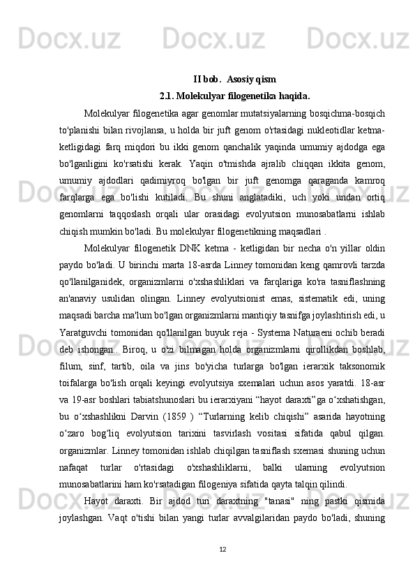 II bob.  Asosiy qism
2.1. Molekulyar filogenetika haqida. 
Molekulyar filogenetika agar genomlar mutatsiyalarning bosqichma-bosqich
to'planishi bilan rivojlansa, u holda bir juft genom o'rtasidagi  nukleotidlar ketma-
ketligidagi   farq   miqdori   bu   ikki   genom   qanchalik   yaqinda   umumiy   ajdodga   ega
bo'lganligini   ko'rsatishi   kerak.   Yaqin   o'tmishda   ajralib   chiqqan   ikkita   genom,
umumiy   ajdodlari   qadimiyroq   bo'lgan   bir   juft   genomga   qaraganda   kamroq
farqlarga   ega   bo'lishi   kutiladi.   Bu   shuni   anglatadiki,   uch   yoki   undan   ortiq
genomlarni   taqqoslash   orqali   ular   orasidagi   evolyutsion   munosabatlarni   ishlab
chiqish mumkin bo'ladi. Bu molekulyar filogenetikning maqsadlari .
Molekulyar   filogenetik   DNK   ketma   -   ketligidan   bir   necha   o'n   yillar   oldin
paydo bo'ladi. U birinchi marta 18-asrda Linney tomonidan keng qamrovli tarzda
qo'llanilganidek,   organizmlarni   o'xshashliklari   va   farqlariga   ko'ra   tasniflashning
an'anaviy   usulidan   olingan.   Linney   evolyutsionist   emas,   sistematik   edi,   uning
maqsadi barcha ma'lum bo'lgan organizmlarni mantiqiy tasnifga joylashtirish edi, u
Yaratguvchi tomonidan qo'llanilgan buyuk reja - Systema Naturaeni  ochib beradi
deb   ishongan..   Biroq,   u   o'zi   bilmagan   holda   organizmlarni   qirollikdan   boshlab,
filum,   sinf,   tartib,   oila   va   jins   bo'yicha   turlarga   bo'lgan   ierarxik   taksonomik
toifalarga   bo'lish   orqali   keyingi   evolyutsiya   sxemalari   uchun   asos   yaratdi.   18-asr
va 19-asr boshlari tabiatshunoslari bu ierarxiyani “hayot daraxti”ga o xshatishgan,ʻ
bu   o xshashlikni   Darvin   (1859   )   “Turlarning   kelib   chiqishi”   asarida   hayotning	
ʻ
o zaro   bog liq   evolyutsion   tarixini   tasvirlash   vositasi   sifatida   qabul   qilgan.	
ʻ ʻ
organizmlar. Linney tomonidan ishlab chiqilgan tasniflash sxemasi shuning uchun
nafaqat   turlar   o'rtasidagi   o'xshashliklarni,   balki   ularning   evolyutsion
munosabatlarini ham ko'rsatadigan filogeniya sifatida qayta talqin qilindi .
Hayot   daraxti.   Bir   ajdod   turi   daraxtning   "tanasi"   ning   pastki   qismida
joylashgan.   Vaqt   o'tishi   bilan   yangi   turlar   avvalgilaridan   paydo   bo'ladi,   shuning
12 
