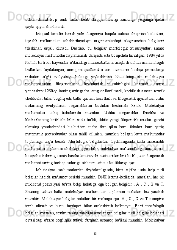 uchun   daraxt   ko'p   sonli   turlar   kelib   chiqqan   hozirgi   zamonga   yetgunga   qadar
qayta-qayta shoxlanadi.
Maqsad   tasnifni   tuzish   yoki   filogeniya   haqida   xulosa   chiqarish   bo'ladimi,
tegishli   ma'lumotlar   solishtirilayotgan   organizmlardagi   o'zgaruvchan   belgilarni
tekshirish   orqali   olinadi.   Dastlab,   bu   belgilar   morfologik   xususiyatlar,   ammo
molekulyar ma'lumotlar hayratlanarli darajada erta bosqichda kiritilgan. 1904 yilda
Nuttall turli xil hayvonlar o'rtasidagi munosabatlarni aniqlash uchun immunologik
testlardan   foydalangan,   uning   maqsadlaridan   biri   odamlarni   boshqa   primatlarga
nisbatan   to'g'ri   evolyutsiya   holatiga   joylashtirish.   Nuttallning   ishi   molekulyar
ma'lumotlardan   filogenetikada   foydalanish   mumkinligini   ko'rsatdi,   ammo
yondashuv 1950-yillarning oxirigacha keng qo'llanilmadi, kechikish asosan texnik
cheklovlar bilan bog'liq edi, balki qisman tasniflash va filogenetik qiymatdan oldin
o'zlarining   evolyutsion   o'zgarishlarini   boshdan   kechirishi   kerak.   Molekulyar
ma'lumotlar   to'liq   baholanishi   mumkin.   Ushbu   o'zgarishlar   fenetika   va
kladistikaning   kiritilishi   bilan   sodir   bo'ldi,   ikkita   yangi   filogenetik   usullar,   garchi
ularning   yondashuvlari   bir-biridan   ancha   farq   qilsa   ham,   ikkalasi   ham   qattiq
matematik   protseduralar   bilan   tahlil   qilinishi   mumkin   bo'lgan   katta   ma'lumotlar
to'plamiga   urg'u   beradi.   Morfologik   belgilardan   foydalanganda   katta   matematik
ma'lumotlar to'plamini olishdagi qiyinchilik molekulyar ma'lumotlarga bosqichma-
bosqich o'tishning asosiy harakatlantiruvchi kuchlaridan biri bo'lib, ular filogenetik
ma'lumotlarning boshqa turlariga nisbatan uchta afzalliklarga ega:
Molekulyar   ma'lumotlardan   foydalanilganda,   bitta   tajriba   juda   ko'p   turli
belgilar haqida ma'lumot berishi mumkin: DNK ketma-ketligida, masalan, har bir
nukleotid   pozitsiyasi   to'rtta   belgi   holatiga   ega   bo'lgan   belgidir   ,   A   ,   C   ,   G   va   T.
Shuning   uchun   katta   molekulyar   ma'lumotlar   to'plamini   nisbatan   tez   yaratish
mumkin. Molekulyar  belgilar  holatlari bir ma'noga ega:  A , C , G va T osongina
tanib   olinadi   va   birini   boshqasi   bilan   aralashtirib   bo'lmaydi.   Ba'zi   morfologik
belgilar, masalan, strukturaning shakliga asoslangan belgilar, turli belgilar holatlari
o'rtasidagi   o'zaro  bog'liqlik   tufayli   farqlash   osonroq   bo'lishi   mumkin.  Molekulyar
13 