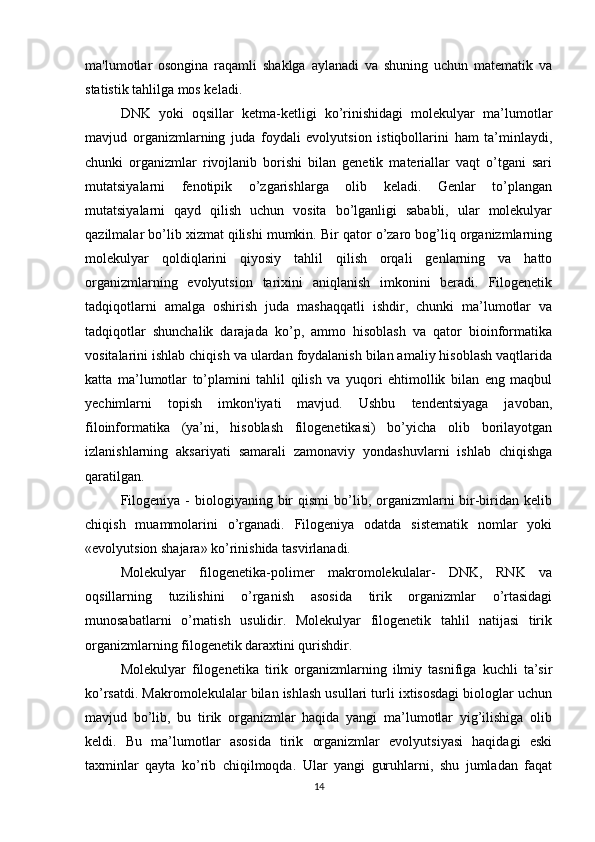 ma'lumotlar   osongina   raqamli   shaklga   aylanadi   va   shuning   uchun   matematik   va
statistik tahlilga mos keladi.
DNK   yoki   oqsillar   ketma-ketligi   ko’rinishidagi   molekulyar   ma’lumotlar
mavjud   organizmlarning   juda   foydali   evolyutsion   istiqbollarini   ham   ta’minlaydi,
chunki   organizmlar   rivojlanib   borishi   bilan   genetik   materiallar   vaqt   o’tgani   sari
mutatsiyalarni   fenotipik   o’zgarishlarga   olib   keladi.   Genlar   to’plangan
mutatsiyalarni   qayd   qilish   uchun   vosita   bo’lganligi   sababli,   ular   molekulyar
qazilmalar bo’lib xizmat qilishi mumkin. Bir qator o’zaro bog’liq organizmlarning
molekulyar   qoldiqlarini   qiyosiy   tahlil   qilish   orqali   genlarning   va   hatto
organizmlarning   evolyutsion   tarixini   aniqlanish   imkonini   beradi.   Filogenetik
tadqiqotlarni   amalga   oshirish   juda   mashaqqatli   ishdir,   chunki   ma’lumotlar   va
tadqiqotlar   shunchalik   darajada   ko’p,   ammo   hisoblash   va   qator   bioinformatika
vositalarini ishlab chiqish va ulardan foydalanish bilan amaliy hisoblash vaqtlarida
katta   ma’lumotlar   to’plamini   tahlil   qilish   va   yuqori   ehtimollik   bilan   eng   maqbul
yechimlarni   topish   imkon'iyati   mavjud.   Ushbu   tendentsiyaga   javoban,
filoinformatika   (ya’ni,   hisoblash   filogenetikasi)   bo’yicha   olib   borilayotgan
izlanishlarning   aksariyati   samarali   zamonaviy   yondashuvlarni   ishlab   chiqishga
qaratilgan.
Filogeniya  -  biologiyaning  bir   qismi  bo’lib, organizmlarni  bir-biridan kelib
chiqish   muammolarini   o’rganadi.   Filogeniya   odatda   sistematik   nomlar   yoki
«evolyutsion shajara» ko’rinishida tasvirlanadi.
Molekulyar   filogenetika-polimer   makromolekulalar-   DNK,   RNK   va
oqsillarning   tuzilishini   o’rganish   asosida   tirik   organizmlar   o’rtasidagi
munosabatlarni   o’rnatish   usulidir.   Molekulyar   filogenetik   tahlil   natijasi   tirik
organizmlarning filogenetik daraxtini qurishdir.
Molekulyar   filogenetika   tirik   organizmlarning   ilmiy   tasnifiga   kuchli   ta’sir
ko’rsatdi. Makromolekulalar bilan ishlash usullari turli ixtisosdagi biologlar uchun
mavjud   bo’lib,   bu   tirik   organizmlar   haqida   yangi   ma’lumotlar   yig’ilishiga   olib
keldi.   Bu   ma’lumotlar   asosida   tirik   organizmlar   evolyutsiyasi   haqidagi   eski
taxminlar   qayta   ko’rib   chiqilmoqda.   Ular   yangi   guruhlarni,   shu   jumladan   faqat
14 