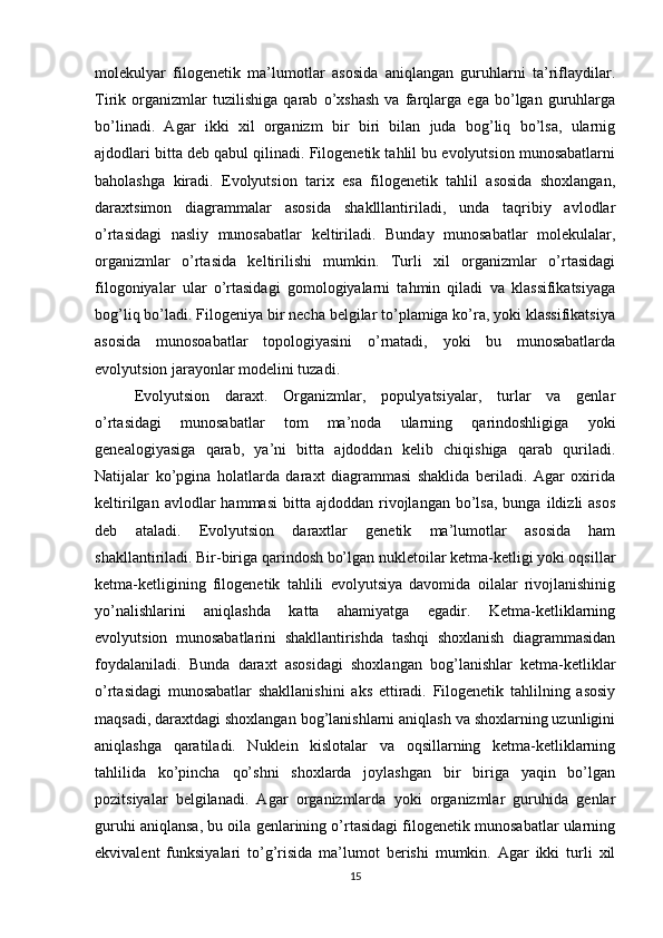molekulyar   filogenetik   ma’lumotlar   asosida   aniqlangan   guruhlarni   ta’riflaydilar.
Tirik   organizmlar   tuzilishiga   qarab   o’xshash   va   farqlarga   ega   bo’lgan   guruhlarga
bo’linadi.   Agar   ikki   xil   organizm   bir   biri   bilan   juda   bog’liq   bo’lsa,   ularnig
ajdodlari bitta deb qabul qilinadi. Filogenetik tahlil bu evolyutsion munosabatlarni
baholashga   kiradi.   Evolyutsion   tarix   esa   filogenetik   tahlil   asosida   shoxlangan,
daraxtsimon   diagrammalar   asosida   shaklllantiriladi,   unda   taqribiy   avlodlar
o’rtasidagi   nasliy   munosabatlar   keltiriladi.   Bunday   munosabatlar   molekulalar,
organizmlar   o’rtasida   keltirilishi   mumkin.   Turli   xil   organizmlar   o’rtasidagi
filogoniyalar   ular   o’rtasidagi   gomologiyalarni   tahmin   qiladi   va   klassifikatsiyaga
bog’liq bo’ladi. Filogeniya bir necha belgilar to’plamiga ko’ra, yoki klassifikatsiya
asosida   munosoabatlar   topologiyasini   o’rnatadi,   yoki   bu   munosabatlarda
evolyutsion jarayonlar modelini tuzadi.
Evolyutsion   daraxt.   Organizmlar,   populyatsiyalar,   turlar   va   genlar
o’rtasidagi   munosabatlar   tom   ma’noda   ularning   qarindoshligiga   yoki
genealogiyasiga   qarab,   ya’ni   bitta   ajdoddan   kelib   chiqishiga   qarab   quriladi.
Natijalar   ko’pgina   holatlarda   daraxt   diagrammasi   shaklida   beriladi.   Agar   oxirida
keltirilgan  avlodlar  hammasi   bitta   ajdoddan  rivojlangan  bo’lsa,   bunga  ildizli   asos
deb   ataladi.   Evolyutsion   daraxtlar   genetik   ma’lumotlar   asosida   ham
shakllantiriladi. Bir-biriga qarindosh bo’lgan nukletoilar ketma-ketligi yoki oqsillar
ketma-ketligining   filogenetik   tahlili   evolyutsiya   davomida   oilalar   rivojlanishinig
yo’nalishlarini   aniqlashda   katta   ahamiyatga   egadir.   Ketma-ketliklarning
evolyutsion   munosabatlarini   shakllantirishda   tashqi   shoxlanish   diagrammasidan
foydalaniladi.   Bunda   daraxt   asosidagi   shoxlangan   bog’lanishlar   ketma-ketliklar
o’rtasidagi   munosabatlar   shakllanishini   aks   ettiradi.   Filogenetik   tahlilning   asosiy
maqsadi, daraxtdagi shoxlangan bog’lanishlarni aniqlash va shoxlarning uzunligini
aniqlashga   qaratiladi.   Nuklein   kislotalar   va   oqsillarning   ketma-ketliklarning
tahlilida   ko’pincha   qo’shni   shoxlarda   joylashgan   bir   biriga   yaqin   bo’lgan
pozitsiyalar   belgilanadi.   Agar   organizmlarda   yoki   organizmlar   guruhida   genlar
guruhi aniqlansa, bu oila genlarining o’rtasidagi filogenetik munosabatlar ularning
ekvivalent   funksiyalari   to’g’risida   ma’lumot   berishi   mumkin.   Agar   ikki   turli   xil
15 