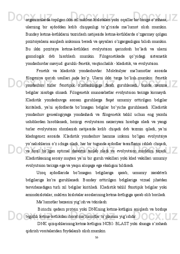 organizmlarda topilgan ikki xil nuklein kislotalari yoki oqsillar bir-biriga o’xshasa,
ularning   bir   ajdoddan   kelib   chiqqanligi   to’g’risida   ma’lumot   olish   mumkin.
Bunday ketma-ketliklarni taxrirlash natijasida ketma-ketliklarda o’zgarmay qolgan
pozitsiyalarni aniqlash imkonini beradi va qaysilari o’zgarganligini bilish mumkin.
Bu   ikki   pozitsiya   ketma-ketliklari   evolyutsion   qarindosh   bo’ladi   va   ularni
gomologik   deb   hisoblash   mumkin.   Filogenetikada   qo’yidagi   sistematik
yondashuvlar mavjud: guruhli-fenetik, vaqtinchalik - kladistik, va evolyutsion.
Fenetik   va   kladistik   yondashuvlar.   Molekulyar   ma’lumotlar   asosida
filogeniya   qurish   usullari   juda   ko’p.   Ularni   ikki   turga   bo’lish   mumkin:   fenetik
yondashuv   turlar   fenotipik   o’xshashligiga   farab   guruhlanadi,   bunda   xamma
belgilar   xisobga   olinadi.   Filogenetik   munosabatlar   evolyutsion   tarixga   kirmaydi.
Kladistik   yondashuvga   asosan   guruhlarga   faqat   umumiy   orttirilgan   belgilar
kiritaladi,   ya’ni   ajdodlarda   bo’lmagan   belgilar   bo’yicha   guruhlanadi.   Kladistik
yondashuv   genealogiyaga   yondashadi   va   filogenetik   tahlil   uchun   eng   yaxshi
uslublardan   hisoblanadi,   hozirgi   evolyutsion   nazariyani   hisobga   oladi   va   yangi
turlar   evolyutsion   shoxlanish   natijasida   kelib   chiqadi   deb   taxmin   qiladi,   ya’ni
kladogenez   asosida.   Kladistik   yondashuv   hamma   imkoni   bo’lgan   evolyutsiya
yo’nalishlarini o’z ichiga oladi, har bir tugunda ajdodlar tasniflarini ishlab chiqadi,
va   hosil   bo’lgan   optimal   daraxtni   tanlab   oladi   va   evolyutsion   modelini   tuzadi.
Kladistikaning asosiy nuqtasi ya’ni bir guruh vakillari yoki klad vakillari umumiy
evolyutsion tarixga ega va yaqin aloqaga ega ekaligini bildiradi.
Uzoq   ajdodlarida   bo’lmagan   belgilariga   qarab,   umumiy   xarakterli
belgilariga   ko’ra   guruhlanadi.   Bunday   orttirilgan   belgilariga   vizual   jihatdan
tasvirlanadigan   turli   xil   belgilar   kiritiladi.   Kladistik   tahlil   fenotipik   belgilar   yoki
aminokislotalar, nuklein kislotalar asoslarining ketma-ketligiga qarab olib boriladi.
Ma’lumotlar bazasini yig’ish va tekislash:
  Birinchi  qadam  protein  yoki  DNKning  ketma-ketligini  aniqlash  va boshqa
tegishli ketma-ketlikdan iborat ma’lumotlar to’plamini yig’ishdir.
 DNK qiziqishlarining ketma-ketligini NCBI- BLAST yoki shunga o’xshash
qidirish vositalaridan foydalanib olish mumkin.
16 