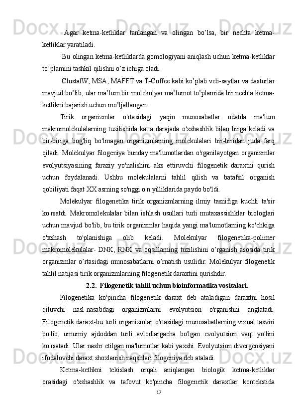   Agar   ketma-ketliklar   tanlangan   va   olingan   bo’lsa,   bir   nechta   ketma-
ketliklar yaratiladi.
  Bu olingan ketma-ketliklarda gomologiyani aniqlash uchun ketma-ketliklar
to’plamini tashkil qilishni o’z ichiga oladi.
 ClustalW, MSA, MAFFT va T-Coffee kabi ko’plab veb-saytlar va dasturlar
mavjud bo’lib, ular ma’lum bir molekulyar ma’lumot to’plamida bir nechta ketma-
ketlikni bajarish uchun mo’ljallangan.
Tirik   organizmlar   o'rtasidagi   yaqin   munosabatlar   odatda   ma'lum
makromolekulalarning   tuzilishida   katta  darajada   o'xshashlik   bilan   birga  keladi   va
bir-biriga   bog'liq   bo'lmagan   organizmlarning   molekulalari   bir-biridan   juda   farq
qiladi. Molekulyar filogeniya bunday ma'lumotlardan o'rganilayotgan organizmlar
evolyutsiyasining   faraziy   yo'nalishini   aks   ettiruvchi   filogenetik   daraxtni   qurish
uchun   foydalanadi.   Ushbu   molekulalarni   tahlil   qilish   va   batafsil   o'rganish
qobiliyati faqat XX asrning so'nggi o'n yilliklarida paydo bo'ldi.
Molekulyar   filogenetika   tirik   organizmlarning   ilmiy   tasnifiga   kuchli   ta'sir
ko'rsatdi.  Makromolekulalar  bilan  ishlash  usullari   turli  mutaxassisliklar  biologlari
uchun mavjud bo'lib, bu tirik organizmlar haqida yangi ma'lumotlarning ko'chkiga
o'xshash   to'planishiga   olib   keladi.   Molekulyar   filogenetika-polimer
makromolekulalar-   DNK,   RNK   va   oqsillarning   tuzilishini   o’rganish   asosida   tirik
organizmlar   o’rtasidagi   munosabatlarni   o’rnatish   usulidir.   Molekulyar   filogenetik
tahlil natijasi tirik organizmlarning filogenetik daraxtini qurishdir.
2.2.  Filogenetik tahlil uchun bioinformatika vositalari.
Filogenetika   ko'pincha   filogenetik   daraxt   deb   ataladigan   daraxtni   hosil
qiluvchi   nasl-nasabdagi   organizmlarni   evolyutsion   o'rganishni   anglatadi.
Filogenetik daraxt-bu turli organizmlar o'rtasidagi munosabatlarning vizual tasviri
bo'lib,   umumiy   ajdoddan   turli   avlodlargacha   bo'lgan   evolyutsion   vaqt   yo'lini
ko'rsatadi. Ular nashr etilgan ma'lumotlar kabi yaxshi. Evolyutsion divergensiyani
ifodalovchi daraxt shoxlanish naqshlari filogeniya deb ataladi.
Ketma-ketlikni   tekislash   orqali   aniqlangan   biologik   ketma-ketliklar
orasidagi   o'xshashlik   va   tafovut   ko'pincha   filogenetik   daraxtlar   kontekstida
17 